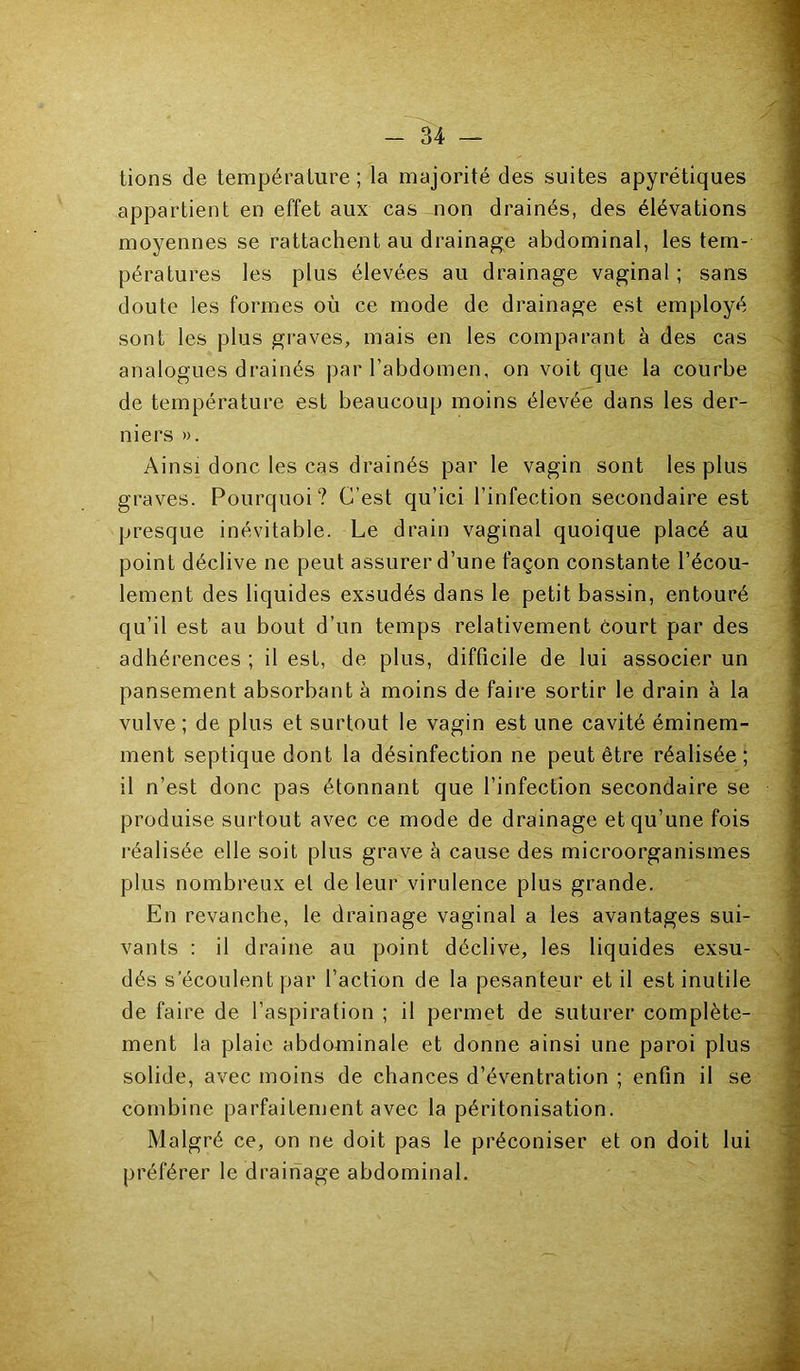 lions de température ; la majorité des suites apyrétiques appartient en effet aux cas non drainés, des élévations moyennes se rattachent au drainage abdominal, les tem- pératures les plus élevées au drainage vaginal ; sans doute les formes où ce mode de drainage est employé sont les plus graves, mais en les comparant à des cas analogues drainés par l’abdomen, on voit que la courbe de température est beaucoup moins élevée dans les der- niers ». Ainsi donc les cas drainés par le vagin sont les plus graves. Pourquoi? C’est qu’ici l’infection secondaire est presque inévitable. Le drain vaginal quoique placé au point déclive ne peut assurer d’une façon constante l’écou- lement des liquides exsudés dans le petit bassin, entouré qu’il est au bout d’un temps relativement court par des adhérences ; il est, de plus, difficile de lui associer un pansement absorbant à moins de faire sortir le drain à la vulve; de plus et surtout le vagin est une cavité éminem- ment septique dont la désinfection ne peut être réalisée; il n’est donc pas étonnant que l’infection secondaire se produise surtout avec ce mode de drainage et qu’une fois réalisée elle soit plus grave à cause des microorganismes plus nombreux et de leur virulence plus grande. En revanche, le drainage vaginal a les avantages sui- vants : il draine au point déclive, les liquides exsu- dés s’écoulent par l’action de la pesanteur et il est inutile de faire de l’aspiration ; il permet de suturer complète- ment la plaie abdominale et donne ainsi une paroi plus solide, avec moins de chances d’éventration ; enfin il se combine parfaitement avec la péritonisation. Malgré ce, on ne doit pas le préconiser et on doit lui préférer le drainage abdominal.