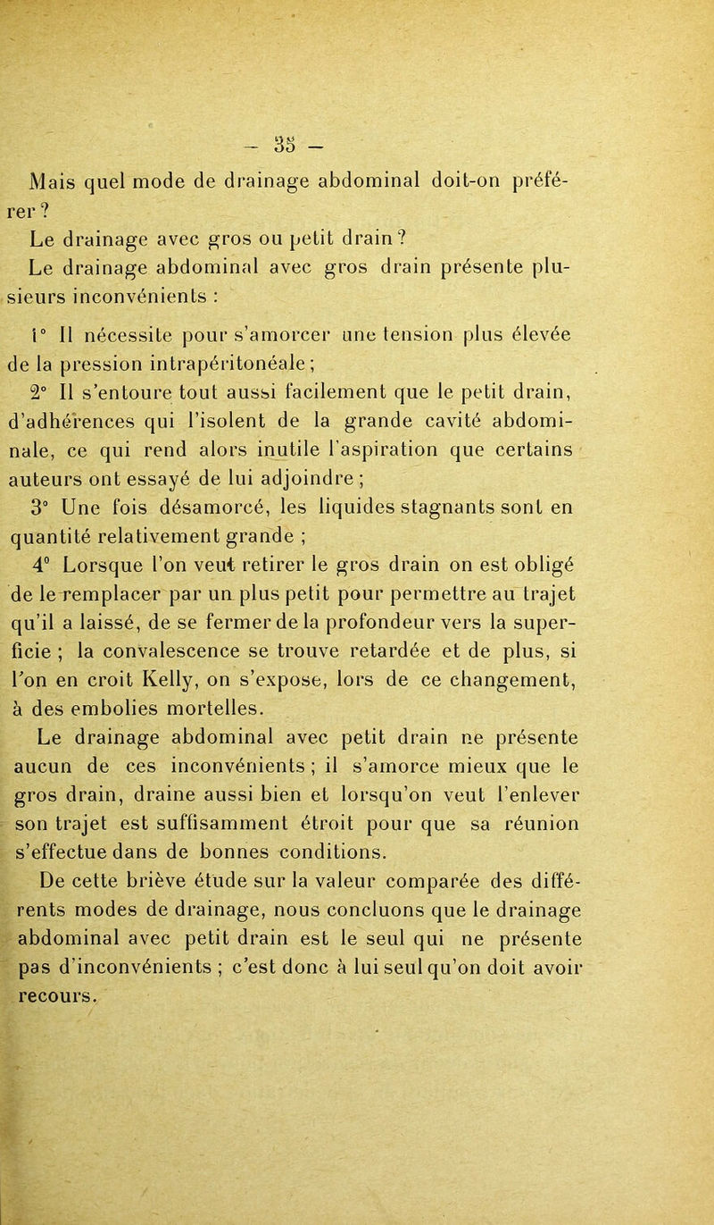 Mais quel mode de drainage abdominal doit-on préfé- rer ? Le drainage avec gros ou petit drain? Le drainage abdominal avec gros drain présente plu- sieurs inconvénients : 1° 11 nécessite pour s’amorcer une tension plus élevée de la pression intrapéritonéale; 2° Il s’entoure tout aussi facilement que le petit drain, d’adhérences qui l’isolent de la grande cavité abdomi- nale, ce qui rend alors inutile l’aspiration que certains auteurs ont essayé de lui adjoindre ; 3° Une fois désamorcé, les liquides stagnants sont en quantité relativement grande ; 4“ Lorsque l’on veut retirer le gros drain on est obligé de le remplacer par un plus petit pour permettre au trajet qu’il a laissé, de se fermer de la profondeur vers la super- ficie ; la convalescence se trouve retardée et de plus, si l’on en croit Kelly, on s’expose, lors de ce changement, à des embolies mortelles. Le drainage abdominal avec petit drain ne présente aucun de ces inconvénients ; il s’amorce mieux que le gros drain, draine aussi bien et lorsqu’on veut l’enlever son trajet est suffisamment étroit pour que sa réunion s’effectue dans de bonnes conditions. De cette briève étude sur la valeur comparée des diffé- rents modes de drainage, nous concluons que le drainage abdominal avec petit drain est le seul qui ne présente pas d’inconvénients ; c’est donc à lui seul qu’on doit avoir recours.