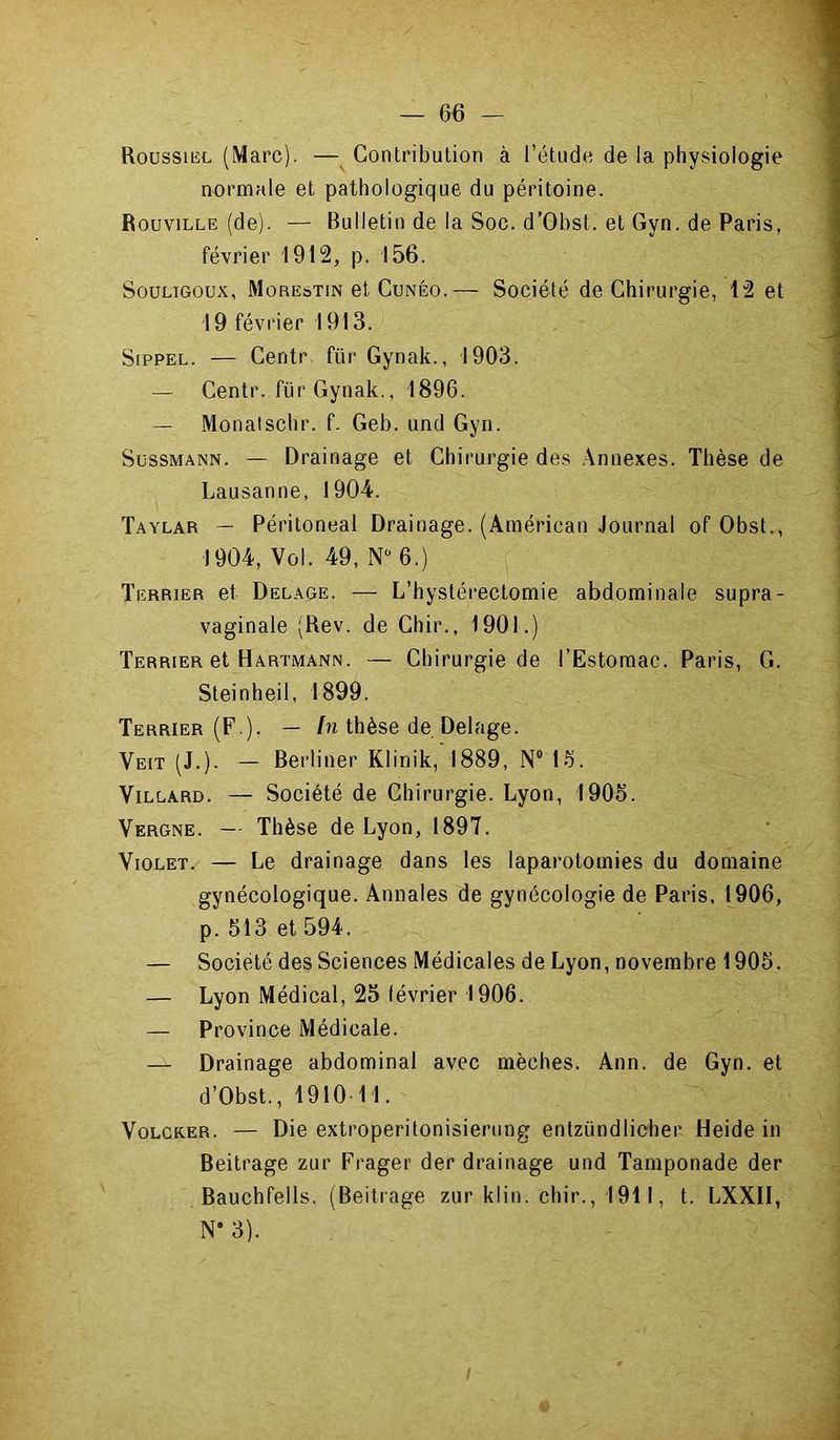 Roussibl (Marc). —^ Contribution à l’étude de la physiologie normale et pathologique du péritoine. Rouville (de). — Bulletin de la Soc. d’Obst. et Gyn. de Paris, février 1912, p. 156. SouLiGoux, Morestin et CuNÉo.— Société de Chirurgie, 12 et 19 février 1913. SippEL. — Centr für Gynak., 1903. — Centr. für Gynak., 1896. — Monatschr. f. Geb. und Gyn. SossMANN. — Drainage et Chirurgie des Annexes. Thèse de Lausanne, 1904. Taylar — Péritoneal Drainage. (Américan Journal of Obst., 1904, Vol. 49, N 6.) Terrier et Delage. — L’hystérectomie abdominale supra- vaginale (Rev. de Chir., 1901.) Terrier et Hartmann. — Chirurgie de l’Estomac. Paris, G. Steinheil, 1899. Terrier (F,). — /n thèse de Delage. Veit (J.). — Berliner Klinik, 1889, N® 16. ViLLARD. — Société de Chirurgie. Lyon, 1905. Vergne. — Thèse de Lyon, 1897. Violet. — Le drainage dans les laparotomies du domaine gynécologique. Annales de gynécologie de Paris. 1906, p. 513 et 594. — Société des Sciences Médicales de Lyon, novembre 1905. — Lyon Médical, 25 lévrier 1906. — Province Médicale. — Drainage abdominal avec mèches. Ann. de Gyn. et d’Obst., 1910 11. VoLCKER. — Die extroperitonisierung entzündlieher Heide in Beitrage zur Frager der drainage und Tamponade der Bauchfells. (Beitrage zur klin. chir., 1911, t. LXXII, N* 3).