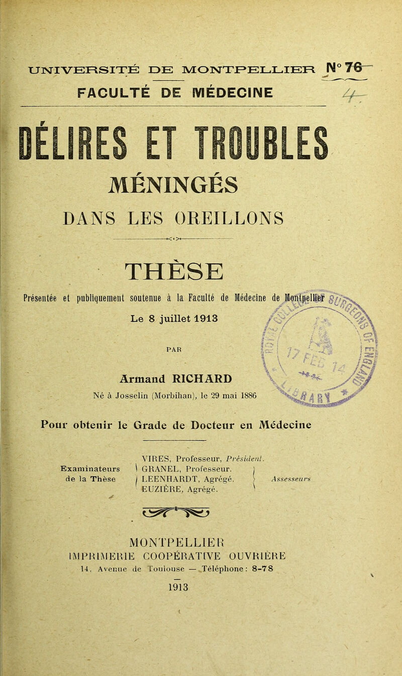 UNIVERSITÉ IDE MONTPELLIER IM» 76-- ► ^ FACULTÉ DE MÉDECINE MÉNINGÉS DANS LES OREILLONS <♦> THÈSE Pour obtenir le Grade de Docteur en Médecine Examinateurs VIRES, Professeur, Président. \ GRANEL, Professeur. l de la Thèse 1 LEENHARDT, Agrégé. > Assesseurs > EUZIÉRE, Agrégé. ' MONTPELLIER IMFHIMEHIE COOPÉRATIVE OUVRIÈRE 14. Avenue de Toulouse — Téléphone: 8-78 1913 t