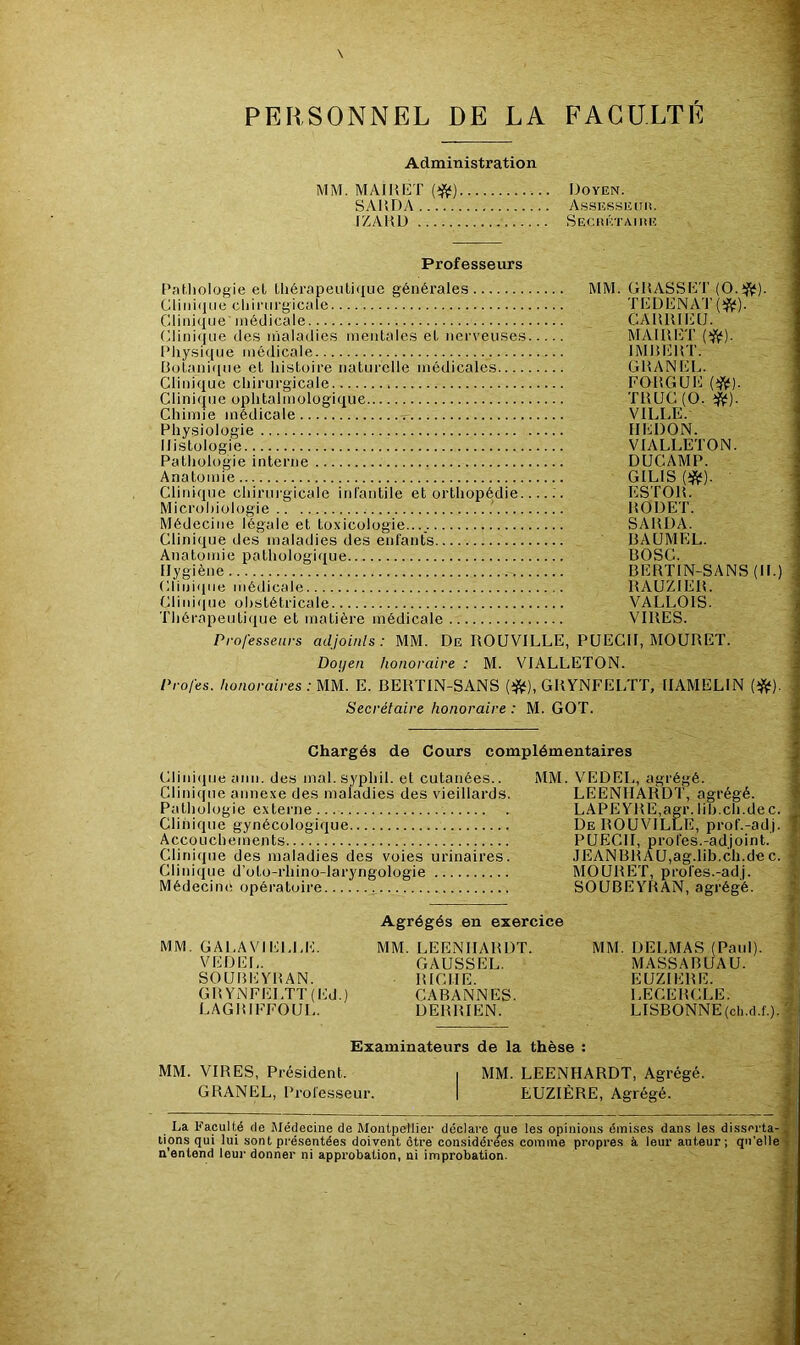 PERSONNEL DE LA FACULTE Administration MM. MAIHKT Doyen. SAUDA Assesseur. I/.AUU Secrétaire Professeurs Patliologie et lliérapeiilique générales MM. GHASSDT (O.î^f). Cliiiiiiue cliinirgicale TKDDNA'I’ Clini(j[ue médicale CAUUIDU. Cliniiiue des inaladies meiiLales el nerveuses MAIRDT l’hysique médicale IMHDin'. [iolani([iie et histoire naturelle médicales GHANDL. Clinique chirurgicale FOlîGUC {‘ff]. Clinique ophtalmologique TRUC (O. ij^). Chimie médicale VILLE. Physiologie IIEDON. Ilistülogie VIALLETON. Pathologie interne DUCAMP. Anatomie GILIS Clinique chirurgicale inrantile et orthopédie ESTOR. Microliiologie .' RODET. Médecine légale et to.xicologie.. SARDA. Clinique des maladies des enfants RAUMFIL. Anatomie pathologique BOSC. Hygiène BERTIN-SANS (II.) Clinique médicale RAUZIER. Clinicpie obstétricale VALLOIS. Thérapeutique et matière médicale VIRES. Professeurs adjoinls : MM. De ROUVILLE, PUECII, MOURET. Doyen honoraire : M. VIALLETON. Profes. honoraires : MM. E. BERTIN-SANS (iftj), GRYNFELTT, IIAMELIN (ifif). Secrétaire honoraire : M. GOT. Chargés de Cours complémentaires Clinitiue ami. des mal.syphil. et cutanées.. MM. VEDEL, agrégé. Clinique anne.xe des maladies des vieillards. LEENHARDT, agrégé. Pathologie externe LAPEYRE,agr.lih.ch.dec. Clinique gynécologique De ROUVILLE, prof.-adj. Accouchements PUECII, proies.-adjoint. Clinique des maladies des voies urinaires. JEANBRAU,ag.lib.ch.dec. Clinique d’oto-rhino-laryngologie MOURET, profes.-adj. Médeciiui opératoire SOUBEYRAN, agrégé. MM. GALAVIELLE. VEDEL. SOUBEYRAN. GRYNFELTT(Ed.) LAGRIFFOUL. Agrégés en exercice MM. LEENHARDT. GAUSSEE. RICHE. CABANNES. DERRIEN. MM. DELMAS (Paul). MASSABUAU. EUZIERE. LECERCLE. LISBONNE (ch.d.f.). Examinateurs de la thèse : MM. VIRES, Président. , MM. LEENHARDT, Agrégé. GRANEL, Professeur. 1 EUZIÈRE, Agrégé. La Faculté de Médecine de Montpellier déclare que les opinions émises dans les dissorta-j lions qui lui sont présentées doivent être considérées comme propres à, leur auteur; qu'elle v n’entend leur donner ni approbation, ni improbation. ■-