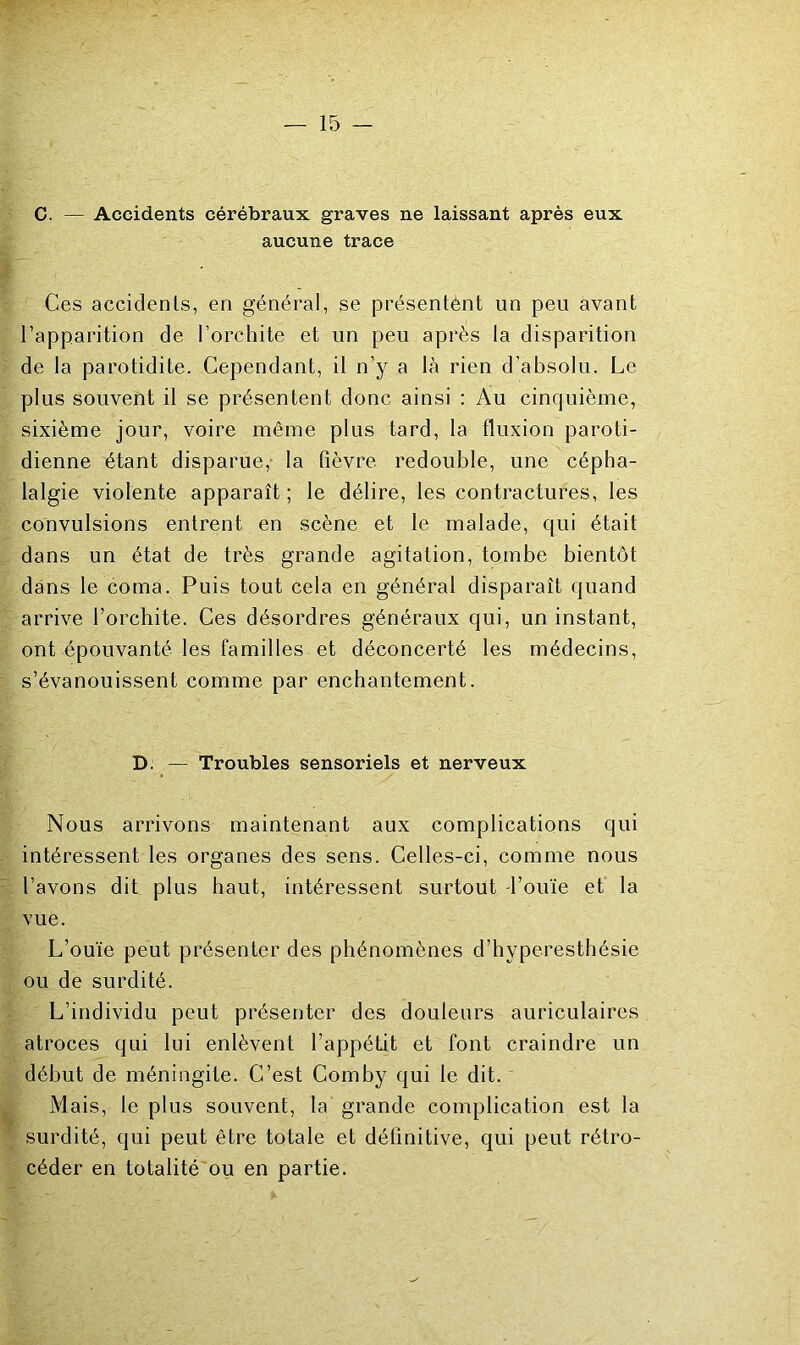 C. — Accidents cérébraux graves ne laissant après eux aucune trace Ces accidents, en général, se présentènt un peu avant l’apparition de l’orchite et un peu après la disparition de la parotidite. Cependant, il n’y a là rien d’absolu. Le plus souvent il se présentent donc ainsi ; Au cinquième, sixième jour, voire même plus tard, la fluxion paroti- dienne étant disparue,- la fièvre redouble, une cépha- lalgie violente apparaît ; le délire, les contractures, les convulsions entrent en scène et le malade, qui était dans un état de très grande agitation, tombe bientôt dans le coma. Puis tout cela en général disparaît quand arrive l’orchite. Ces désordres généraux qui, un instant, ont épouvanté les familles et déconcerté les médecins, s’évanouissent comme par enchantement. D: — Troubles sensoriels et nerveux Nous arrivons maintenant aux complications qui intéressent les organes des sens. Celles-ci, comme nous l’avons dit plus haut, intéressent surtout -l’ouïe et la vue. L’ouïe peut présenter des phénomènes d’hyperesthésie ou de surdité. L’individu peut présenter des douleurs auriculaires atroces qui lui enlèvent l’appétit et font craindre un début de méningite. C’est Comby qui le dit. Mais, le plus souvent, la grande complication est la surdité, qui peut être totale et définitive, qui peut rétro- céder en totalité ou en partie.