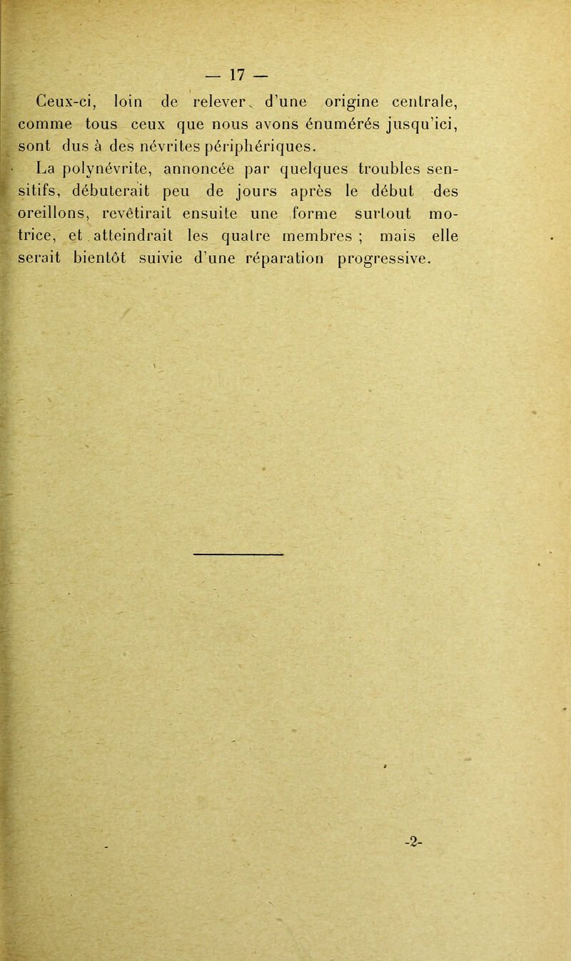 Ceux-ci, loin de relever, d’une origine centrale, comme tous ceux que nous avons énumérés jusqu’ici, sont dus à des névrites périphériques. La polynévrite, annoncée par quelques troubles sen- sitifs, débuterait peu de jours après le début des oreillons, revêtirait ensuite une forme surtout mo- trice, et atteindrait les quatre membres; mais elle serait bientôt suivie d’une réparation progressive. -2-