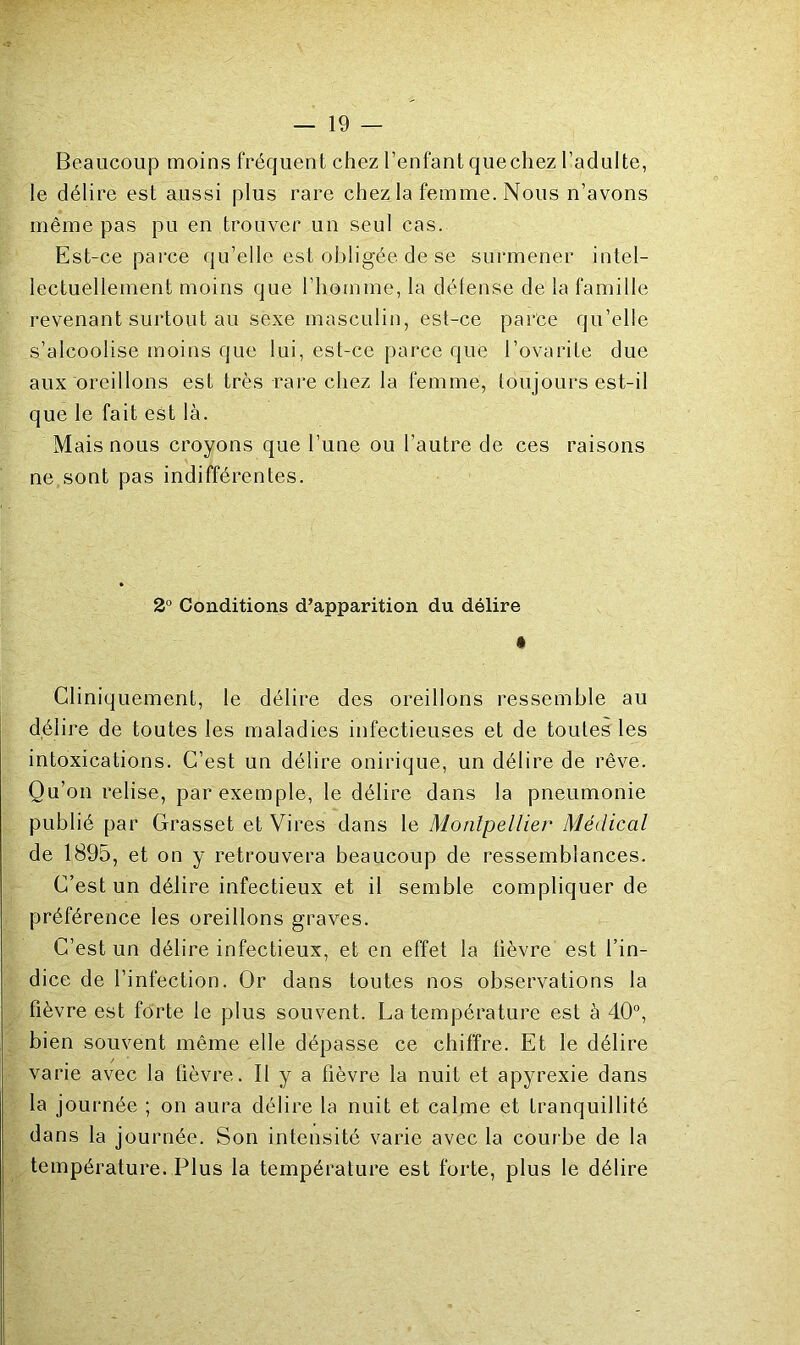 Beaucoup moins fréquent chez l’enfant quechez l’adulte, le délire est aussi plus rare chez la femme. Nous n’avons même pas pu en trouver un seul cas. Est-ce parce qu’elle est obligée de se surmener intel- lectuellement moins que l’homme, la délense de la famille revenant surtout au sexe masculin, est-ce parce qu’elle s’alcoolise moins que lui, est-ce parce que l’ovarite due aux oreillons est très rare chez la femme, toujours est-il que le fait est là. Mais nous croyons que l’une ou l’autre de ces raisons ne sont pas indifférentes. 2° Conditions d’apparition du délire • Cliniquement, le délire des oreillons ressemble au délire de toutes les maladies infectieuses et de toutes les intoxications. C’est un délire onirique, un délire de rêve. Qu’on relise, par exemple, le délire dans la pneumonie publié par Grasset et Vires dans le Montpellier Médical de 1895, et on y retrouvera beaucoup de ressemblances. C’est un délire infectieux et il semble compliquer de préférence les oreillons graves. C’est un délire infectieux, et en effet la fièvre est l’in- dice de l’infection. Or dans toutes nos observations la fièvre est forte le plus souvent. La température est à 40“, bien souvent même elle dépasse ce chiffre. Et le délire varie avec la lièvre. Il y a fièvre la nuit et apyrexie dans la journée ; on aura délire la nuit et calme et tranquillité dans la journée. Son intensité varie avec la courbe de la température. Plus la température est forte, plus le délire