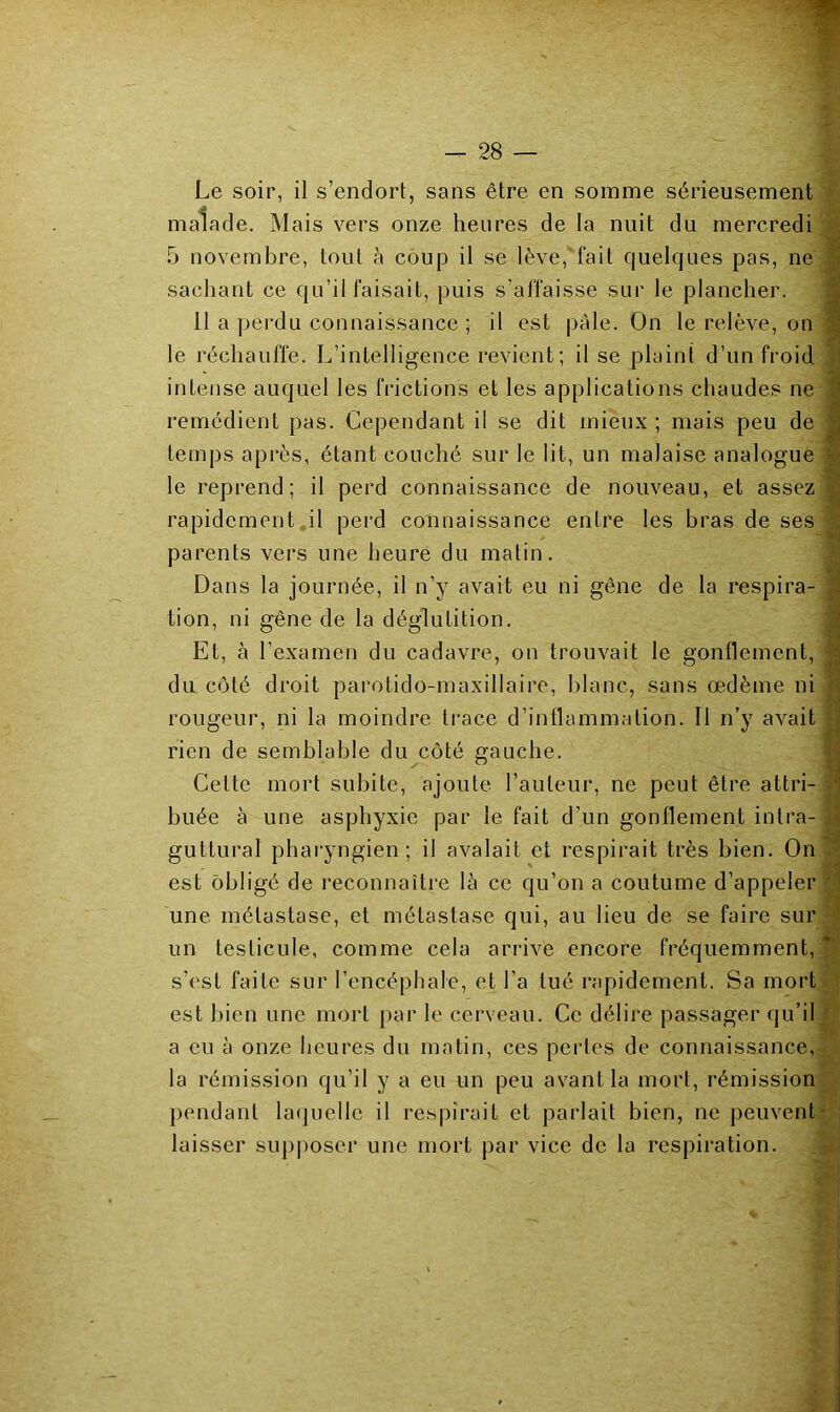 Le soir, il s’endort, sans être en somme sérieusement malade. Mais vers onze heures de la nuit du mercredi 5 novembre, tout à coup il se lève, fait quelques pas, ne sachant ce qu’il faisait, puis s’affaisse sur le plancher. 11 a pei'du connaissance ; il est pâle. On le relève, on le réchauffe. L’intelligence revient; il se plaint d’un froid intense auquel les frictions et les applications chaudes ne remédient pas. Cependant il se dit mieux ; mais peu de temps après, étant couché sur le lit, un malaise analogue le reprend; il perd connaissance de nouveau, et assez rapidement il pei'd connaissance entre les bras de ses parents vers une heure du matin. Dans la journée, il n’y avait eu ni gêne de la respira- tion, ni gêne de la déglutition. Et, à l’examen du cadavre, on trouvait le gonflement, du côté droit parotido-maxillaire, blanc, sans œdème ni rougeur, ni la moindre trace d’inflammation. Il n’y avait rien de semblable du côté gauche. Cette mort subite, ajoute l’auteur, ne peut être attri- buée à une asphyxie par le fait d’un gonflement intra- guttural pharyngien; il avalait et respirait très bien. On est obligé de reconnaître là ce qu’on a coutume d’appeler une métastase, et métastase qui, au lieu de se faire sur un testicule, comme cela arrive encore fréquemment, s’est faite sur l’encéphale, et l’a tué rapidement. Sa mort est bien une mort par le cerveau. Ce délire passager qu’il a eu à onze heures du matin, ces perles de connaissance, la rémission qu’il y a eu un peu avant la mort, rémission pendant laijuelle il l’espirait et parlait bien, ne peuvent laisser supposer une mort par vice de la respiration.