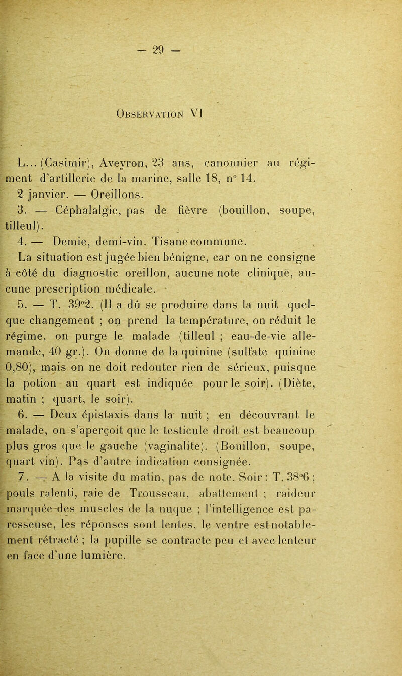 Observation VI L... (Casimir), Aveyron, 23 ans, canonnier au régi- ment d’artillerie de la marine, salle 18, n“ 14. 2 janvier. — Oreillons. 3. — Céphalalgie, pas de fièvre (bouillon, soupe, tilleul). 4. — Demie, demi-vin. Tisane commune. La situation est jugée bien bénigne, car on ne consigne à côté du diagnostic oreillon, aucune note clinique, au- cune prescription médicale. - 5. — T. 39°2. (11 a dû se produire dans la nuit quel- que changement ; op prend la température, on réduit le régime, on purg'e le malade (tilleul ; eau-de-vie alle- mande, 40 gr.). On donne de la quinine (sulfate quinine 0,80), mais on ne doit redouter rien de sérieux, puisque la potion au quart est indiquée pourlesoir). (Diète, matin ; quart, le soir). 6. — Deux épistaxis dans la- nuit ; en découvrant le malade, on s’aperçoit que le testicule droit est beaucoup plus gros que le gauche (vaginalite). (Bouillon, soupe, quart vin). Pas d’autre indication consignée. 7. — A la visite du matin, pas de note. Soir: T. 38°6 ; pouls ralenti, raie de Trousseau, abattement ; raideur mar(jué(î-des muscles de la nuque ; l’intelligence est pa- resseuse, les réponses sont lentes, le ventre est notable- ment rétracté ; la pupille se contracte peu et avec lenteur en face d’une lumière.