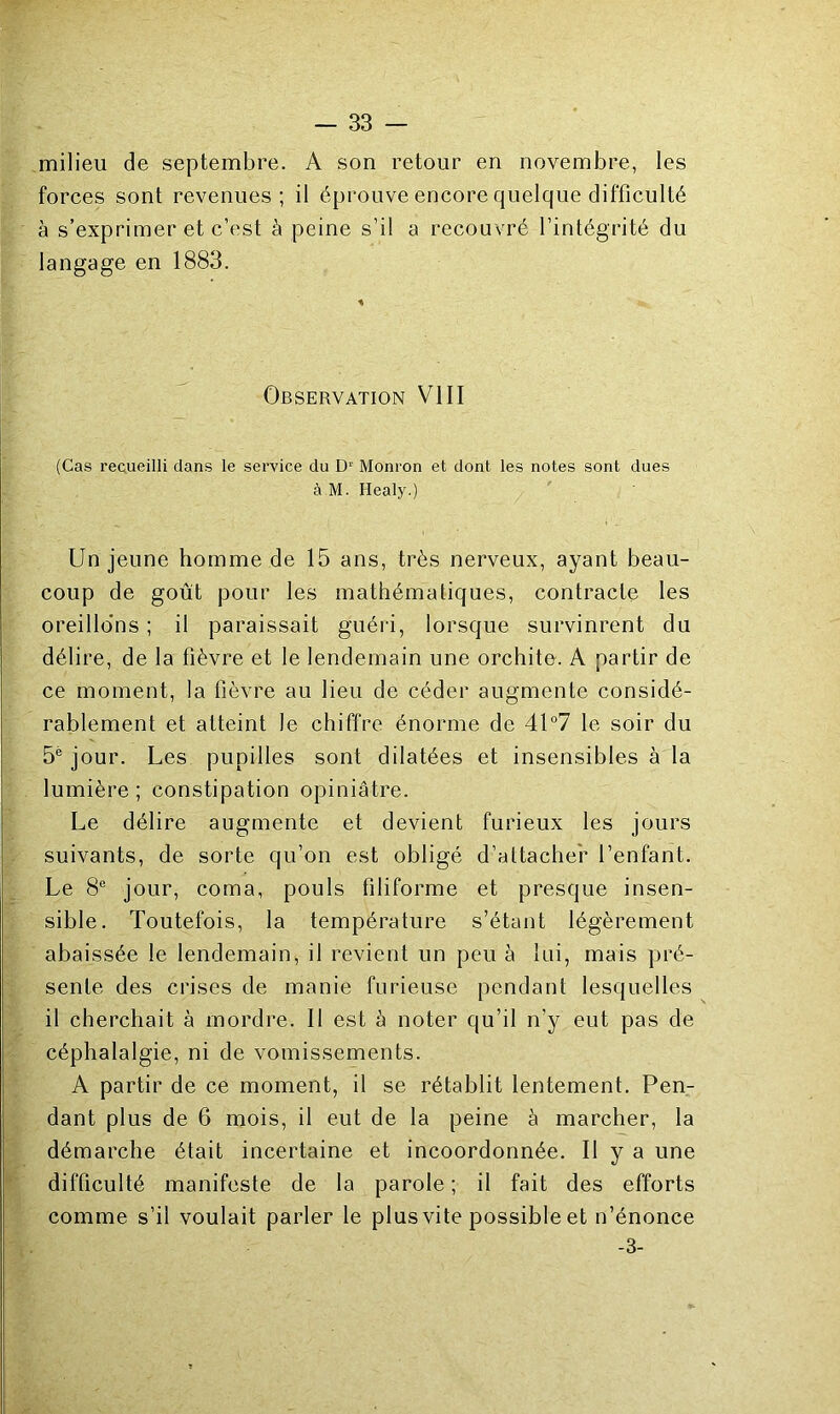 milieu de septembre. A son retour en novembre, les forces sont revenues; il éprouve encore quelque difficulté à s’exprimer et c’est à peine s’il a recouvré l’intégrité du langage en 1883. Observation VIII (Cas recueilli dans le service du D' Monron et dont les notes sont dues à M. Healy.) Un jeune homme de 15 ans, très nerveux, ayant beau- coup de goût pour les mathématiques, contracte les oreillo'ns ; il paraissait guéri, lorsque survinrent du délire, de la fièvre et le lendemain une orchite. A partir de ce moment, la fièvre au lieu de céder augmente considé- rablement et atteint le chiffre énorme de 4U7 le soir du 5® jour. Les pupilles sont dilatées et insensibles à la lumière ; constipation opiniâtre. Le délire augmente et devient furieux les jours suivants, de sorte qu’on est obligé d’attacher l’enfant. Le 8® jour, coma, pouls filiforme et presque insen- sible. Toutefois, la température s’étant légèrement abaissée le lendemain, il revient un peu à lui, mais pré- sente des crises de manie furieuse pendant lesquelles il cherchait à mordre. Il est à noter qu’il n’y eut pas de céphalalgie, ni de vomissements. A partir de ce moment, il se rétablit lentement. Pen- dant plus de 6 mois, il eut de la peine à marcher, la démarche était incertaine et incoordonnée. Il y a une difficulté manifeste de la parole ; il fait des efforts comme s’il voulait parler le plus vite possible et n’énonce -3-