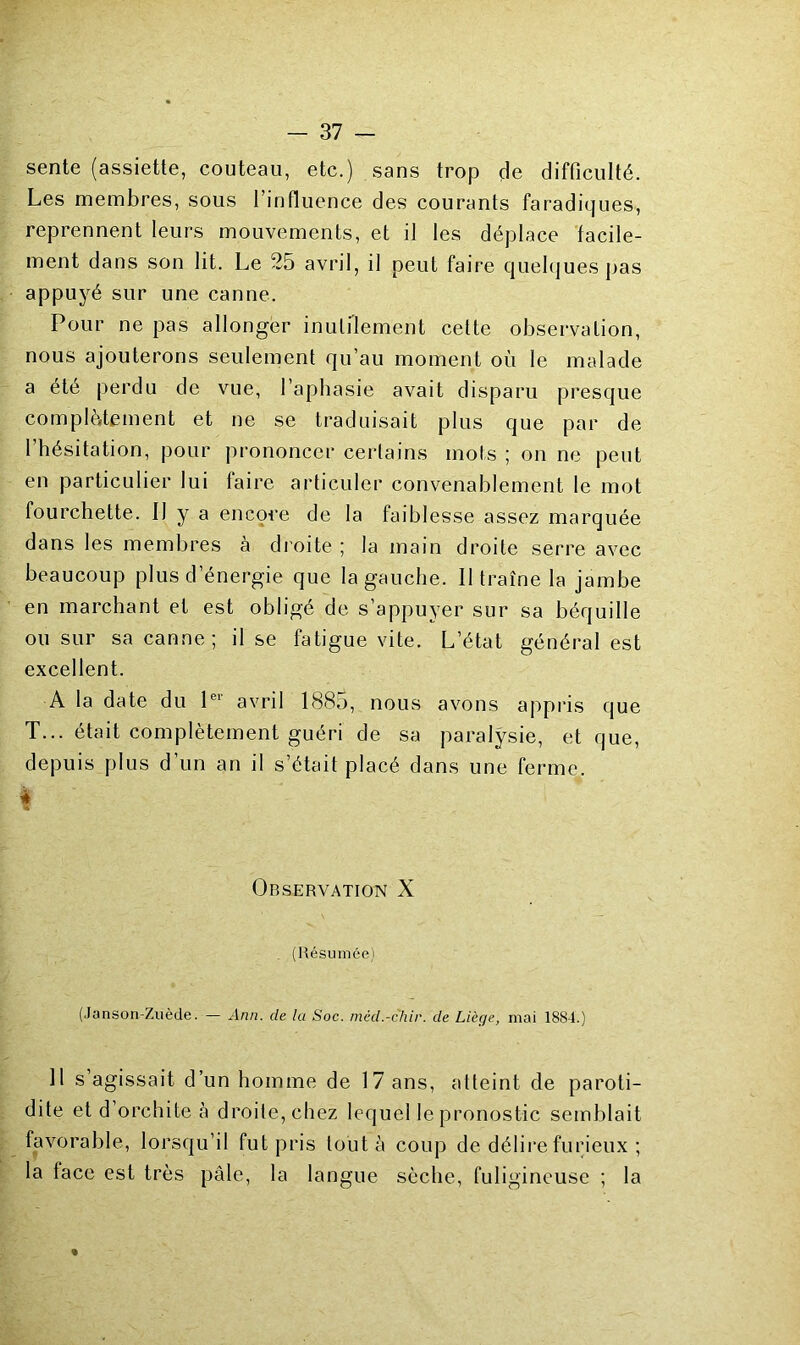 sente (assiette, couteau, etc.) sans trop de difficulté. Les membres, sous l’influence des courants faradiques, reprennent leurs mouvements, et il les déplace facile- ment dans son lit. Le 25 avril, il peut faire quelques pas appuyé sur une canne. Pour ne pas allonger inulflement cette observation, nous ajouterons seulement qu’au moment où le malade a été perdu de vue, l’aphasie avait disparu presque complètement et ne se traduisait pl us que par de l’hésitation, pour prononcer certains mots ; on ne peut en particulier lui faire articuler convenablement le mot fourchette. Il y a encore de la faiblesse assez marquée dans les membres à droite ; la main droite serre avec beaucoup plus d’énergie que la gauche. Il traîne la jambe en marchant et est obligé de s’appuyer sur sa béquille ou sur sa canne; il se fatigue vite. L’état général est excellent. A la date du P*' avril 1885, nous avons appris que T... était complètement guéri de sa paralysie, et que, depuis plus d’un an il s’était placé dans une ferme. « % Observation X . (Résumée) (Janson-Zuède. — Ann. de la Soc. niéd.-chir. de Liège, mai 1884.) Il s’agissait d’un homme de 17 ans, atteint de paroti- dite et d’orchite cà droite, chez lequel le pronostic semblait favorable, lorsqu’il fut pris tout à coup de délire furieux ; la face est très pâle, la langue sèche, fuligineuse ; la «