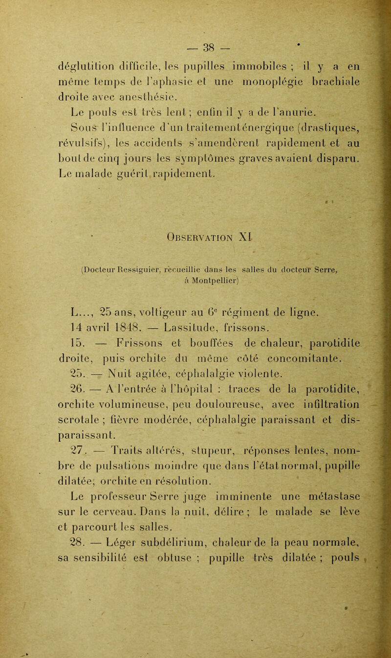 f déglutition difficile, les pupilles immobiles ; il y a en même temjjs de l’aphasie et une monoplégie brachiale droite avec anesthésie. Le pouls est très lent; enfin il y a de l’anurie. Sous* l’influence d’un Iraitementénergique (drasticjues, révulsifs), les accidents s’amendèrent rapidement et au boutdecinq jours les sym])lômes graves avaient disparu. Le malade guérit rapidement. (Docteur Ressiguier, recueillie dans les salles du docteur Serre, à Montpellier) L..., 25 ans, voltigeur au G® régiment de ligne. 14 avril 1848. — Lassitude, frissons. 15. — Frissons et bouffées de chaleur, parotidite droite, puis orchite du même côté concomitante. 25. — Nuit agitée, céphalalgie violente. 26. — A l’entrée à l’hôpital ; traces de la parotidite, orchite volumineuse, peu douloureuse, avec infiltration scrotale ; fièvre modérée, céphalalgie paraissant et dis- paraissant. 27. — Traits altérés, stupeur, réponses lentes, nom- bre de pulsations moindre que dans l’état normal, pupille dilatée, orchite en résolution. J Le professeur Serre juge imminente une métastase § sur le cerveau. Dans la nuit, délire; le malade se lève 1 et parcourt les salles. J 28. — Léger subdélirium, chaleur de la peau normale, sa sensibilité est obtuse ; pupille très dilatée ; pouls .