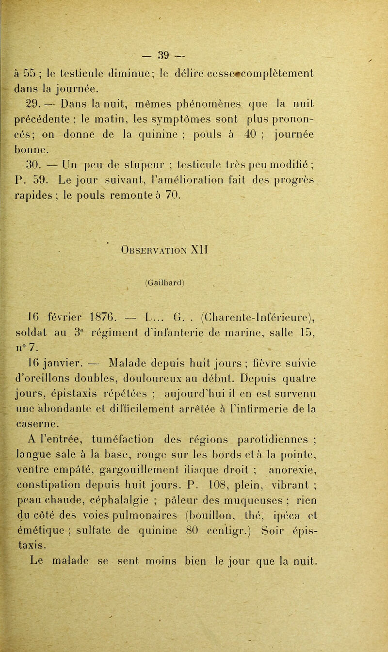 à 55 ; le testicule diminue; le délire cesse#complètement dans la journée. 29. — Dans la nuit, mêmes phénomènes que la nuit précédente ; le matin, les symptômes sont plus pronon- cés; on donne de la quinine ; pouls à 40 ; journée bonne. 30. — Un peu de stupeur ; testicule très peu modifié ; P. 59. Le jour suivant, l’amélioration fait des progrès rapides; le pouls remonte à 70. Observation XII (Gailhai’d) 16 février 1876. — L... G. . (Charente-Inférieure), soldat au 3® régiment d’infanterie de marine, salle 15, n” 7. 16 janvier. — Malade depuis huit jours ; fièvre suivie d’oreillons doubles, douloureux au début. Depuis quatre jours, épistaxis répétées ; aujourd’hui il en est survenu une abondante et difficilement arrêtée à l’infirmerie de la caserne. A l’entrée, tuméfaction des régions parotidiennes ; langue sale à la base, rouge sur les bords et à la pointe, ventre empâté, gargouillement iliaque droit ; anorexie, constipation depuis huit jours. P. 108, plein, vibrant ; peau chaude, céphalalgie ; pâleur des muqueuses ; rien du côté des voies pulmonaires (bouillon, thé, ipéca et émétique ; sulfate de (juinine 80 centigr.) Soir épis- taxis. Le malade se sent moins bien le jour que la nuit.