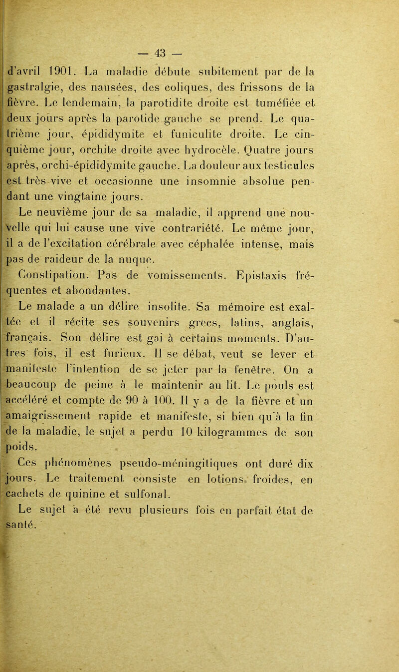 d’avril 1901. La maladie débute subitement par delà gastralgie, des nausées, des coliques, des frissons de la fièvre. Le lendemain, la parotidite droite est tuméfiée et deux jours après la parotide gauche se prend. Le qua- trième jour, épididymite et funiculite droite. Le cin- quième jour, orchite droite avec hydrocèle. Quatre jours ; après, orchi-épididymite gauche. La douleui* aux testicules est très vive et occasionne une insomnie absolue pen- dant une vingtaine jours. Le neuvième jour de sa maladie, il apprend une nou- ! Velle qui lui cause une vive contrariété. Le même jour, il a de l’excitation cérébrale avec céphalée intense, mais pas de raideur de la nuque. Constipation. Pas de vomissements. Epistaxis fré- quentes et abondantes. Le malade a un délire insolite. Sa mémoire est exal- tée et il récite ses souvenirs grecs, latins, anglais, français. Son délire est gai à certains moments. D’au- tres fois, il est furieux. 11 se débat, veut se lever et manileste l’intention de se jeter par la fenêtre. On a I beaucoup de peine à le maintenir au lit. Le pouls est I accéléré et compte de 90 à 100. Il y a de la fièvre et un amaigrissement rapide et manifeste, si bien qu'à la fin de la maladie, le sujet a perdu 10 kilogrammes de son poids. Ces phénomènes pseudo-méningitiques ont duré dix jours. Le traitement consiste en lotions froides, en cachets de quinine et sulfonal. Le sujet à été revu plusieurs fois en parfait état de santé.