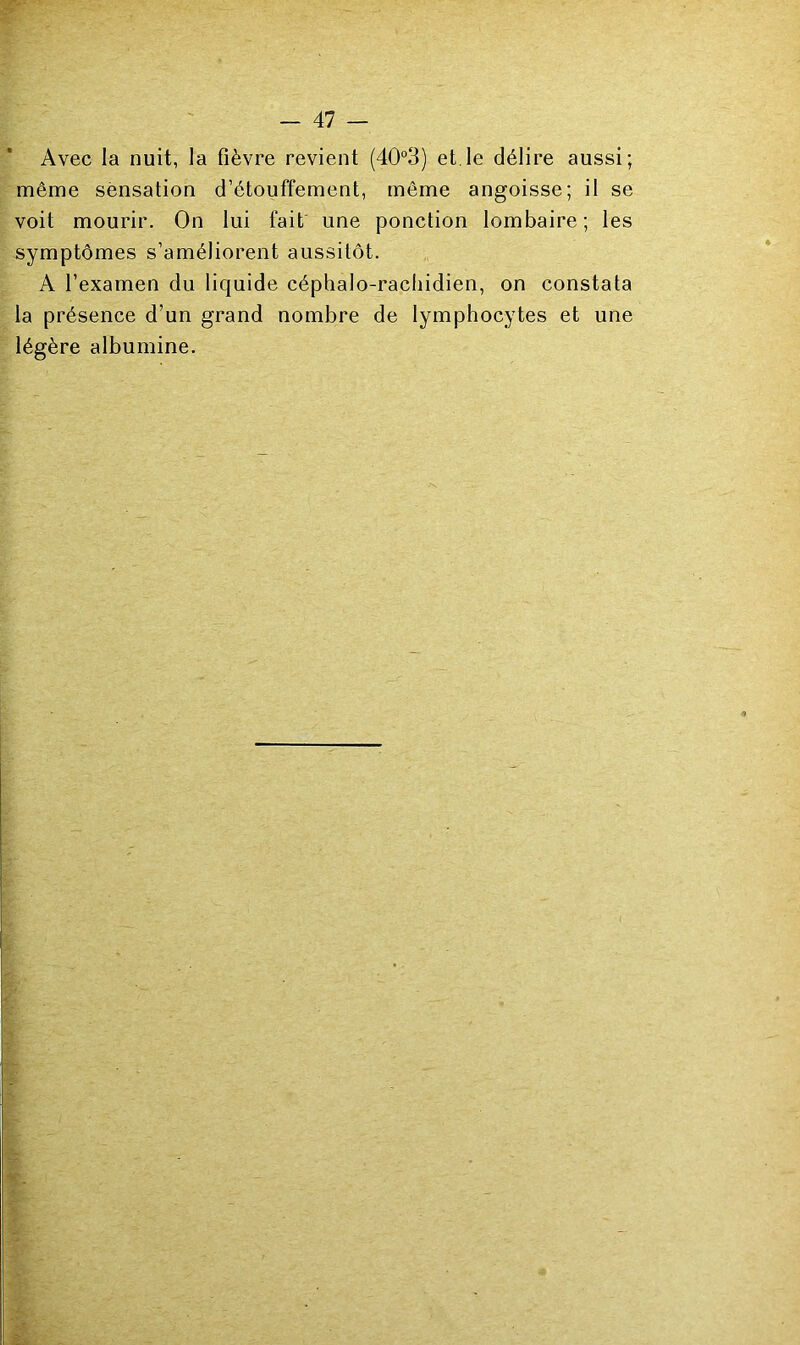 Avec la nuit, la fièvre revient (40“3) et.le délire aussi; même sensation d’étouffement, même angoisse; il se voit mourir. On lui fait une ponction lombaire; les symptômes s’améliorent aussitôt. A l’examen du liquide céphalo-rachidien, on constata la présence d’un grand nombre de lymphocytes et une légère albumine.