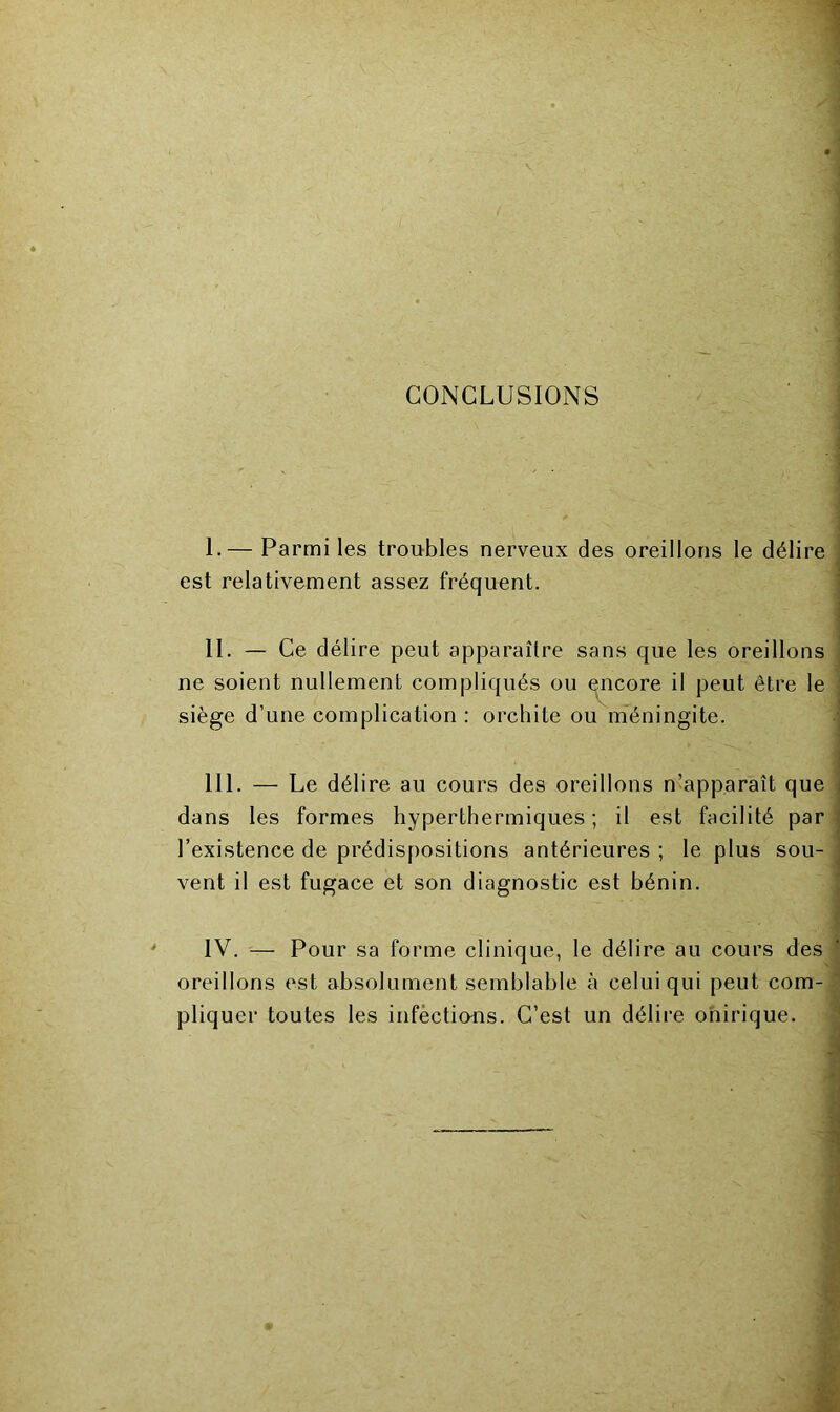 CONCLUSIONS 1 I. — Parmi les troubles nerveux des oreillons le délire est relativement assez fréquent. II. — Ce délire peut apparaître sans que les oreillons j ne soient nullement compliqués ou qncore il peut être le j siège d’une complication : orchite ou méningite. III. — Le délire au cours des oreillons n’apparaît que dans les formes hyperthermiques; il est facilité par l’existence de prédispositions antérieures ; le plus sou- vent il est fugace et son diagnostic est bénin. ^ I IV. '— Pour sa forme clinique, le délire au cours des ‘ oreillons est absolument semblable à celui qui peut com- < pliquer toutes les infèctious. C’est un délire onirique.