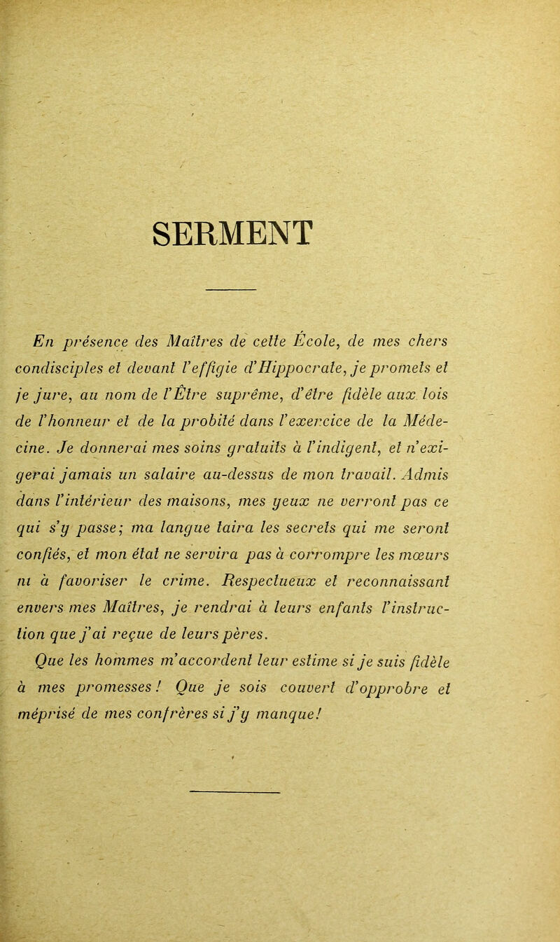 SERMENT En présence des Maîtres de celte École, de mes chers condisciples et devant Veffigie d’Hippocrate, je promets et je jure, au nom de VÊlre suprême, d’être fidèle aux lois de l’honneur et de la probité dans l’exercice de la Méde- cine. Je donnerai mes soins gratuits à l’indigent, et n’exi- gerai jamais un salaire au-dessus de mon travail. Admis dans l’intérieur des maisons, mes yeux ne verront pas ce qui s’y passe; ma langue taira les secrets qui me seront confiés, et mon état ne servira pas à corrompre les mœurs ni à favoriser le crime. Respectueux et reconnaissant envers mes Maîtres, je rendrai à leurs enfants l’instruc- tion que j’ai reçue de leurs pères. Que les hommes m’accordent leur estime si je suis fidèle à mes promesses ! Que je sois couvert d’opprobre et méprisé de mes confrères si j’y manque!