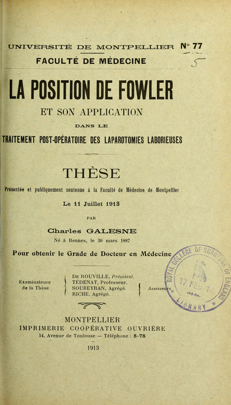 UNIVERSITÉ DE ]VIONTEELLIER IM° 77 FACULTE DE MEDECINE LA POSITION OE FOWLER ET SON APPLICATION DANS LE TRAITEMENT POST-OPÉRATOIRE OES LAPAROTOMIES LABORIEUSES THÈSE Présentée et publiquement soutenue à la Faculté de Médecine de Montpellier Le 11 Juillet 1913 PAR Charles G-A.LESISTE Né à Rennes, le 30 mars 1887 Pour obtenir le Grade de Docteur en Médecine, Or / De HOUVILLE, Présidenl. \ TÉDENAT, Professeur. - - \ ; ' j SOUBEYRAN, Agrégé. ) ( RICHE, Agrégé. ( Assesseièfs \ Examinateurs de la Thèse MONTPELLIER IMPRIMERIE COOPÉRATIVE OUVRIÈRE 14, Avenue de Toulouse — Téléphone ; 8-78 V.-