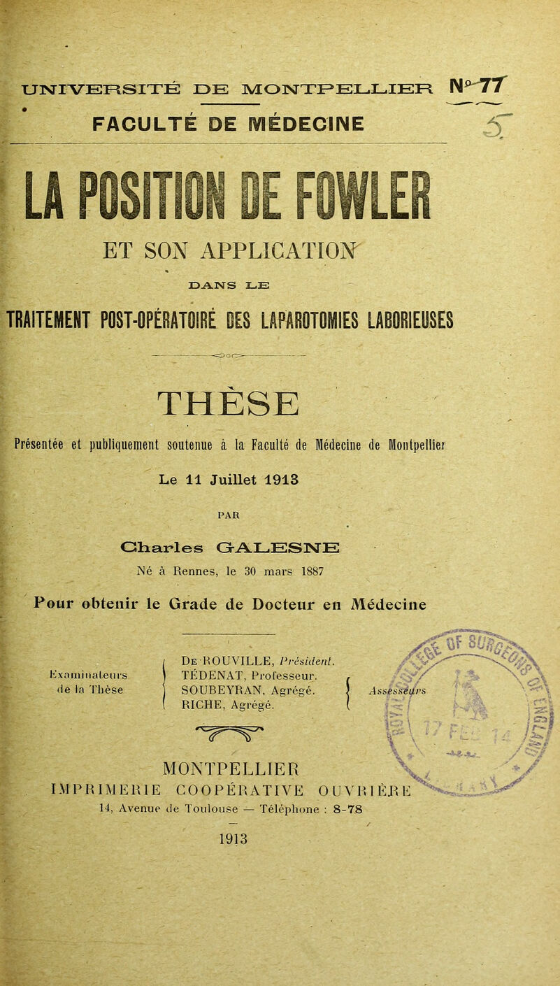 TJlSriVEFlSITÉ DE nVEOISTTEELLIEE W^TÏ FACULTÉ DE lYlÉDECMME ^ ET SON APPLÎGATION^ DANS LE TRAITEMENT POST-OPÉRATOIRÉ DES LAPAROTOMIES LAOORIEÜSES THESE Présentée et publiquement soutenue à la Faculté de Médecine de Montpellier Le 11 Juillet 1913 PAR Gliarles G-ALESISTE Né à Rennes, le 30 mars 1887 Pour obtenir le Grade de Docteur en Médecine üxaniiiial.enrs (le la Thèse De H OU VILLE, Président. TÉDENAT, Prol'esseur. SOUBEYRAN, Agrégé. RICHE, Agrégé. MONTPELLIER IMERIE COOPÉRATIVE 14, Avenue de Toulouse — Téléphone : 8-78 1913