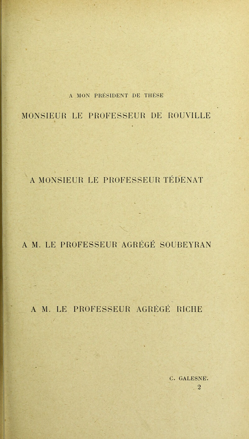 A MON PRÉSIDENT DE THÈSE MONSIEUR LE PROFESSEUR DE ROUVILLE A MONSIEUR LE PROFESSEUR TÉDENAT A M. LE PROFESSEUR AGRÉGÉ SOUBEYRAN A M. LE PROFESSEUR AGRÉGÉ RICHE G. galesne; , 2