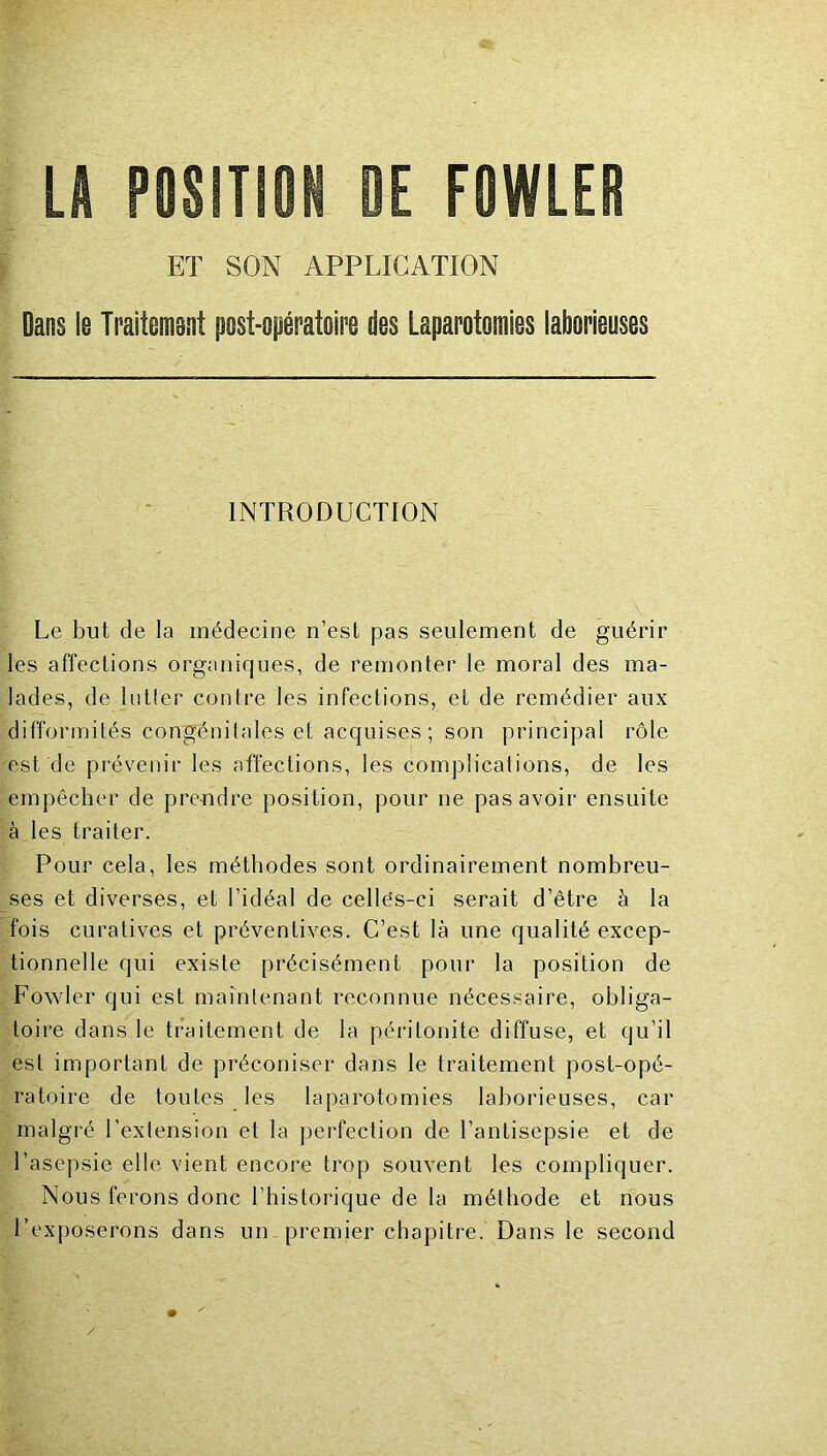 LA POSITIOfi DE FOWLER ET SON APPLICATION Dans le Ti'aiiemsnt post-opératoire des Laparotomies laborieuses INTRODUCTION Le but de la médecine n’est pas seulement de guérir les affections organiques, de remonter le moral des ma- lades, de liitler contre les infections, et de remédier aux difformités congénitales et acquises; son principal rôle est de prévenir les affections, les complications, de les empêcher de prendre position, pour ne pas avoir ensuite à les traiter. Pour cela, les méthodes sont ordinairement nombreu- ses et diverses, et l’idéal de cellês-ci serait d’être à la fois curatives et préventives. C’est là une qualité excep- tionnelle qui existe précisément pour la position de Fowler qui est maintenant reconnue nécessaire, obliga- toire dans le traitement de la péritonite diffuse, et qu’il est important de préconiser dans le traitement post-opé- ratoire de toutes les laparotomies laborieuses, car malgré l’extension et la perfection de l’antisepsie et de l’asepsie elle vient encore trop souvent les compliquer. Nous ferons donc l’historique de la méthode et nous l’exposerons dans un premier chapitre. Dans le second