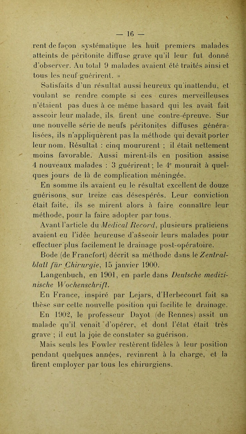 rent de façon systématique les huit premiers malades atteints de péritonite diffuse grave qu’il leur fut donné d’observer. Au total 9 malades avaient été traités ainsi et tous les neuf guérirent, w Satisfaits d’un résuUat aussi heureux qu’inattendu, et voulant se rendre compte si ces cures merveilleuses n’étaient pas dues à ce même hasard qui les avait fait asseoir leur malade, ils firent une contre-épreuve. Sur une nouvelle série de neufs péritonites diffuses généra- lisées, ils n’appliquèrent pas la méthode qui devait porter leur nom. Résultat : cinq moururent ; il était nettement moins favorable. Aussi mirent-ils en position assise 4 nouveaux malades : 3 guérirent; le 4® mourait à quel- ques jours de là de complication méningée. En somme ils avaient eu le résultat excellent de douze guérisons sur treize cas désespérés. Leur conviction était faite, ils se mirent alors à faire connaître leur méthode, pour la faire adopter partons. Avant l’article di\x Medical Record^ plusieurs praticiens avaient eu l’idée heureuse d’a§seoir leurs malades pour effectuer plus facilement le drainage post-opératoire. Rode (de Francfoi't) décrit sa méthode dans \e Zentral- blatl fïir Chirurgie^ 15 janvier 1900. Langenbuch, en 1901, en parle dans Deutsche medizi- nische Wochenschrdfl. En F’rance, inspiré par Lejars, d’Herbécourt fait sa thèse sur cette nouvelle position (jui facilite le drainage. En 1902, le professeur Dayot (de Rennes) assit un malade qu’il venait d’opérer, et dont l’état était très grave ; il eut la joie de constater sa guérison. Mais seuls les Fowler restèrent tidèles à leur position pendant quelques années, revinrent à la charge, et la firent employer par tous les chirurgiens.