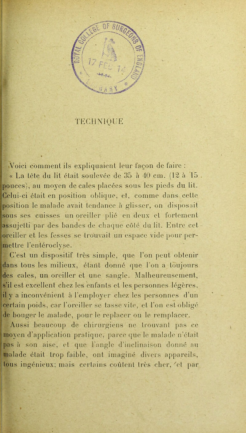 TPXHNIOUE iVoici comment ils expliquaient leur façon de faire : « La tête du lit était soulevée de 35 à 40 cm. (12 à 15 toouces), au moyen décalés placées sous les pieds du lit. Celui-ci était en position oblique, et, comme dans cette position le malade avait tendance à glisser, on disposait sous ses cuisses un oi’eiller plié en doux et fortement assujetti par des bandes de chaque côté du lit. Entre cet breiller et les fesses se trouvait un espace vide pour per- mettre l’entéroclyse. ; C’est un dispositif très simple, que l’on peut obtenir dans tous les milieux, étant donné que l’on a toujours des cales, un oreiller et une sangle. Malheureusement, s’il est excellent chez tes enfants et les personnes légères, (il y a inconvénient à l’employer chez les ]>ersonnes d’un certain poids, car l’oreiller se tasse vite, et l’on est obligé de bouger le malade, pour le replacer ou le remplacer. Aussi beaucoup de chirurgiens ne trouvant pas ce moyen d’application pratique, parce <[ue le malade n’était pas à son aise, et que l’angle d’inclinaison donné au malade était trop faible, ont imaginé divers appareils, tous ingénieux; mais certains coûtent li'ès cher, 'et par