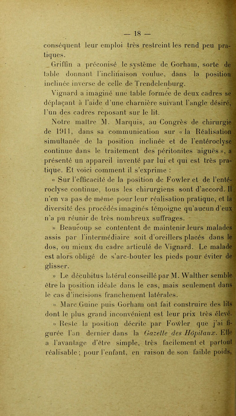 conséquent leur emploi très restreint les rend peu pra- tiques. Griffin a préconisé le système de Gorham, sorte de table donnant l’inclinaison voulue, dans la position inclinée inverse de celle de Trendelenbui'g. Vignard a imaginé une table formée de deux cadres se déplaçant à l’aide d’une charnière suivant l’angle désiré, l’un des cadres reposant sur le lit. Notre maître M. Marquis, au Congrès de chirurgie de 1911, dans sa communication sur «la Réalisation simultanée de la position inclinée et de l’entéroclyse continue dans le traitement des péritonites aiguës», a présenté un appareil inventé par lui et qui est très pra- tique. Et voici comment il s’exprime : « Sur l’efficacité de la position de Fowleret de l’enté- roclyse continue, tous les chirurgiens sont d’accord. 11 n’en va pas de même pour leur réalisation pratique, et la diversité des procédés imaginés témoigne qu’aucun d’eux n’a pu réunir de très nombreux suffrages. » Beaucoup se contentent de maintenir leurs malades assis par l’intermédiaire soit d’oreillers placés dans le dos, ou mieux du cadre articulé de Vignard. Le malade est alors obligé de s’arc-bouter les pieds pour éviter de glisser. » Le décubitus latéral conseillé par M. Walther semble être la position idéale dans le cas, mais seulement dans le cas d’incisions franchement latérales. » Marc Guine puis Gorham ont fait construire des lits dont le plus grand inconvénient est leur prix très élevé. » Reste la position décrite par Fowler que j’ai fi- gurée l’an dernier dans la Gazelle des Hôpilaiix. Elle a l’avantage d’être simple, très facilement et partout réalisable ; pour l’enfant, en raison de son faible poids,