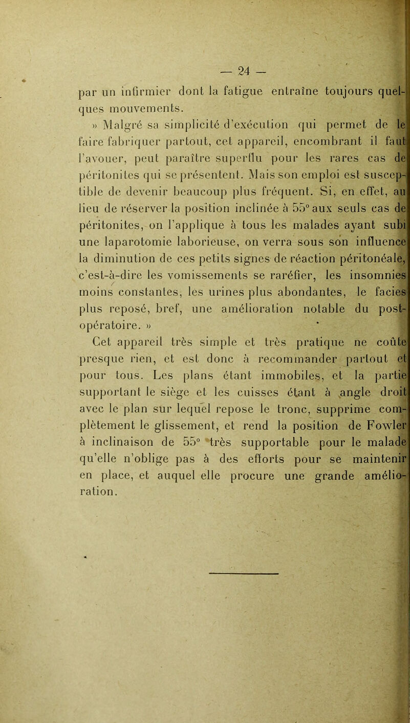 I ; par un infirmier dont la fatigue entraîne toujours quel-(i ques mouvements. » Malgré sa simplicité d’exécution qui permet de le faire fabriquer partout, cet appareil, encombrant il faut l’avouer, peut paraître superllu pour les rares cas de péritonites qui se présentent. Mais son emploi est suscep-' tible de devenir beaucoup plus fréquent. Si, en effet, au lieu de réserver la position inclinée à 55° aux seuls cas de péritonites, on l’applique à tous les malades ayant subi une laparotomie laborieuse, on verra sous son influence la diminution de ces petits signes de réaction péritonéale, c’est-à-dire les vomissements se raréfier, les insomnies moins constantes, les urines plus abondantes, le faciès plus reposé, bref, une amélioration notable du post- opératoire. » Cet appareil très simple et très pratique ne coûte presque rien, et est donc à recommander partout et pour tous. Les plans étant immobiles, et la partie supportant le siège et les cuisses étant à angle droit avec le plan sur lequel repose le tronc, supprime com- plètement le glissement, et rend la position de Fowler à inclinaison de 55° “très supportable pour le malade qu’elle n’oblige pas à des efforts pour se maintenir en place, et auquel elle procure une grande amélio- ration.