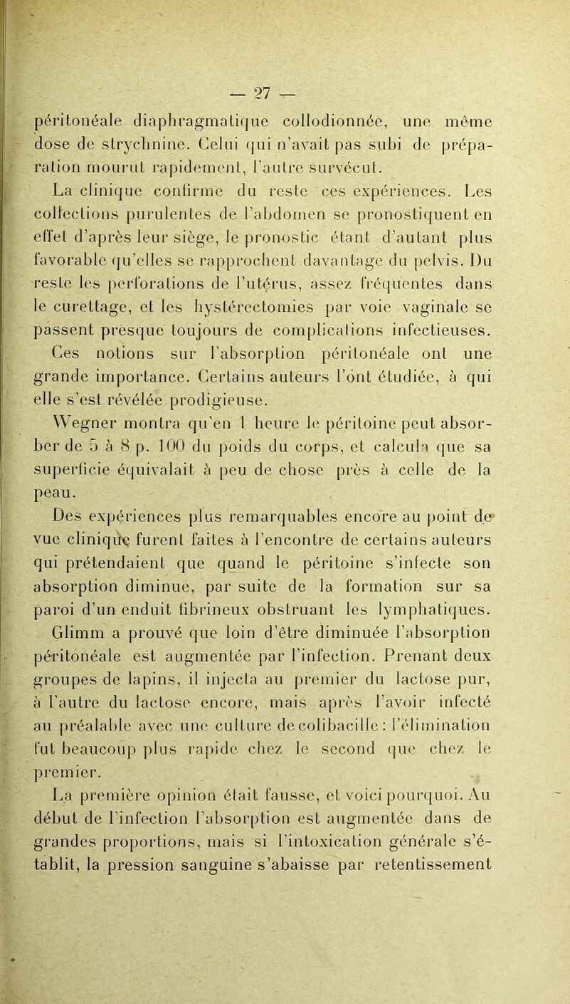 péritonéale diaphragmatique collodionnée, une même dose de strychnine. Celui (jui n’avait pas subi de prépa- ration mourut rapidement, l’autre survécut. La clinique contirme du reste ces expériences. Les collections purulentes de l’abdomen se pronostiquent en effet d’après leur siège, le pronostic étant d’autant plus favorable qu’elles se rapprochent davantage du pelvis. Du reste les perforations de l’utérus, assez fréquentes dans le curettage, et les hystérectomies par voie vaginale se passent presque toujours de complications infectieuses. Ces notions sur l’absorption péritonéale ont une grande importance. Certains auteurs l’ont étudiée, à qui elle s’est révélée prodigieuse. Wegner montra qu’en 1 heure le péritoine peut absor- ber de 5 à 8 p. 100 du poids du corps, et calcula que sa superficie équivalait à peu de chose près à celle de la peau. Des expériences plus remarquables encore au point d.e= vue cliniqu'ç furent faites à l’encontre de certains auteurs qui prétendaient que quand le péritoine s’infecte son absorption diminue, par suite de la formation sur sa paroi d’un enduit fibrineux obstruant les lymphatiques. Glimm a prouvé que loin d’être diminuée l’absorption péritonéale est augmentée par l’infection. Prenant deux groupes de lapins, il injecta au premier du lactose pur, à l’autre du lactose encore, mais après l’avoir infecté au préalable avec une culture de colibacille ; l’élimination fut beaucoup plus rapide chez le second que chez le premier. La première opinion était fausse, et voici pour<[uoi. Au début de l’infection l’absorption est augmentée dans de grandes proportions, mais si l’intoxication générale s’é- tablit, la pression sanguine s’abaisse par retentissement