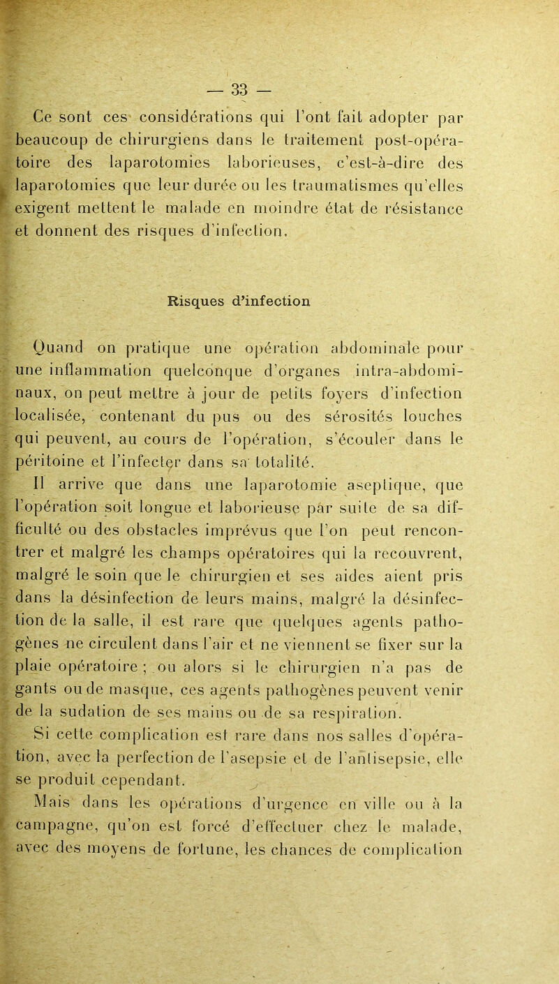 Ce sont ces considérations qui l’ont fait adopter par beaucoup de chirurgiens dans le traitement post-opéra- toire des laparotomies laborieuses, c’est-à-dire des laparotomies que leur durée ou les traumatismes qu’elles exigent mettent le malade en moindre état de résistance et donnent des risques d’infection. Risques d’infection Quand on pratique une o])ération abdominale pour une inflammation quelconque d’organes intra-abdomi- naux, on peut mettre à jour de petits foyers d’infection localisée, contenant du pus ou des sérosités louches qui peuvent, au cours de l’opération, s’écouler dans le péritoine et l’infecter dans sa' totalité. Il arrive que dans une laparotomie aseptique, que l’opération soit longue et laborieuse par suite de sa dif- ficulté ou des obstacles imprévus que l’on peut rencon- trer et malgré les champs opératoires qui la recouvrent, malgré le soin que le chirurgien et ses aides aient pris dans la désinfection de leurs mains, malgré la désinfec- tion de la salle, il est l’are que (juelques agents patho- gènes ne circulent dans l’air et ne viennent se fixer sur la plaie opératoire ; ou alors si le chirurgien n’a pas de gants ou de masque, ces agents pathogènes peuvent venir de la sudation de scs mains ou de sa respiration. Si celte complication est rare dans nos salles d’opéra- tion, avec la perfection de l’asepsie et de l’anlisepsie, elle se produit cependant. Mais dans les oj^érations d’urgence en ville ou à la campagne, qu’on est forcé d’effectuer chez le malade, avec des moyens de fortune, les chances de comjhication