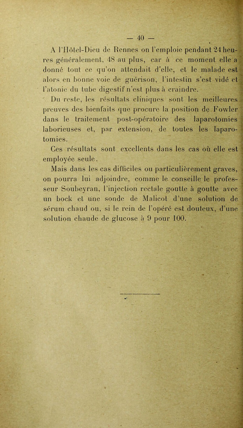 res généralement, 48 au plus, car à ce moment elle a donné tout ce qu’on attendait d’elle, et le malade est alors en bonne vole de guérison, l’intestin s’est vidé et l’atonie du tube digestif n’est plus à craindre. Du reste, les résultats cliniques sont les meilleures preuves des bienfaits que procure la position de Fowler dans le traitement post-opératoire des laparotomies laborieuses et, par extension, de toutes les laparo- tomies. Ces résultats sont excellents dans les cas où elle est employée seule. Mais dans les cas difticiles ou particulièrement graves, on pourra lui adjoindre, comme le conseille le profes- seur Soubeyran, l’injection rectale goutte à goutte avec un bock et une sonde de Malicot d’une solution de sérum chaud ou, si le rein de l’opéré est douteux, d’une solution chaude de glucose à 9 pour 100.