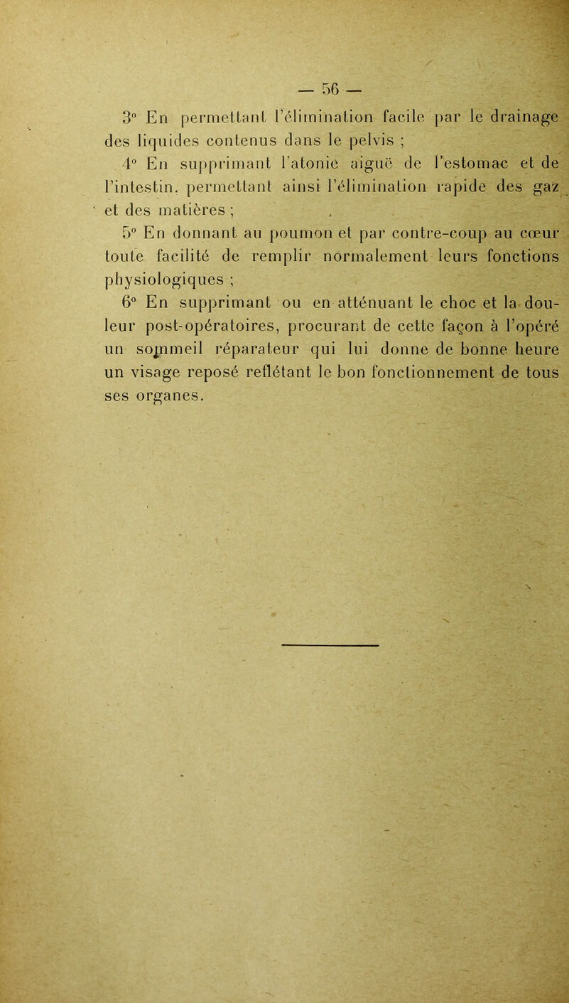 3“ En permettanl réliminaLion facile par le drainage des liquides contenus dans le pelvis ; 4 En supprimant l’atonie aiguë de l’estomac et de l’intestin, permettant ainsi l’élimination rapide des gaz et des matières ; 5 En donnant au poumon et par contre-coup au cœur toute facilité de remplir normalement leurs fonctions physiologiques ; 6° En supprimant ou en atténuant le choc et la dou- leur post-opératoires, procurant de cette façon à l’opéré un sopameil réparateur qui lui donne de bonne heure un visage reposé reflétant le bon fonctionnement de tous ses organes.