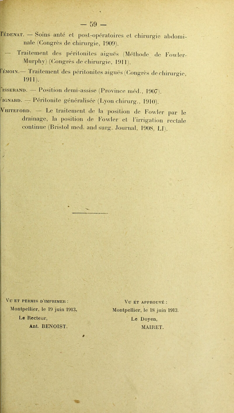 Pédenat. Soins anté et post-opératoires et chirurgie abdomi- I nale (Congrès de chirurgie, 1909). I — Traitement des péritonites aiguës (Méthode de Fowler- Murphy) (Congrès de cliirurgie, 1911). rÉMom.— Traitement des péritonites aiguës (Congrès de cliirm-oie 1911). ' ^ assERAND. — Position demi-assise (Province méd., 1907). hoNARD. — Péritonite généralisée (Lyon chirurg., 1910). Vhiteford. — Le traitement de la position de Fowler par le drainage, la position de Fowler et l’irrigation rectale continue (Bristol med. and surg. Journal, 1908, LI). Vu ET PERMIS d’imprimer : Montpellier, le 19 juin 1913. Le Recteur, Ant. BENOIST. * Vu ET APPROUVÉ ; Montpellier, le 18 juin 1913. Le Doyen, MAIRET.