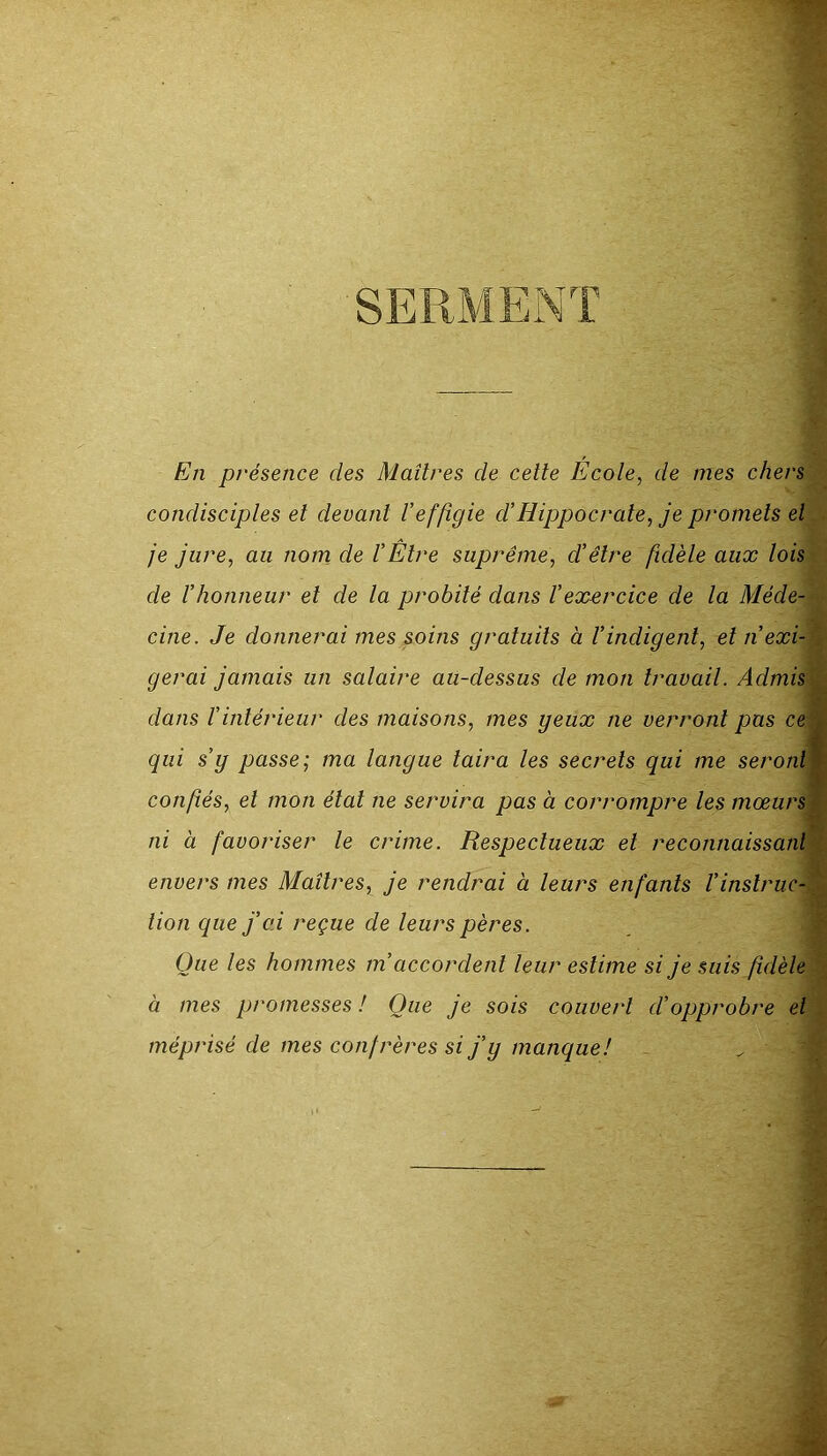 SERMENT En présence des Maîtres de celle École, de mes chers condisciples el devant Veffigie ci’Hippocrate, je promets el je jure, au norn de l’Être suprême, d’être fidèle aux lois de l’honneur el de la probité dans l’exercice de la Méde- cine. Je donnerai mes soins gratuits à l’indigent, el n’exi- gerai jamais un salaire au-dessus de mon travail. Admis dans l’intérieur des maisons, mes yeux ne verront pas ce qui s’y passe; ma langue taira les secrets qui me seront confiés, el mon état ne servira pas à corrompre les mœurs ni à favoriser le crime. Respectueux el reconnaissant envers mes Maîtres, je rendrai à leurs enfants Vinstruc- tion que j’od reçue de leurs pères. Que les hommes m’accordent leur estime si je suis fidèle à mes promesses ! Que je sois couvert d’opprobre el méprisé de mes confrères si j’y manque! ~