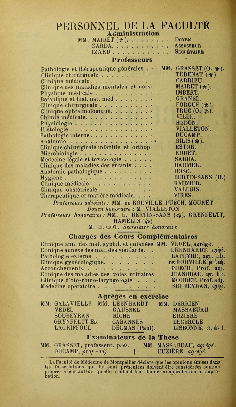 PERSONNEL DE LA FACULTÉ Administration MM. MAIRET (#) Doyen SARDA Assesseur IZARD . . Secrétaire Professeurs Pathologie et thérapeutique générales . • MM. GRASSET (O. #). Clinique chirurgicale • TEDENAT (^). Clinique médicale • CARRIEU. Clinique des maladies mentales et nerv- MAIRET (#). Physique médicale • IMBERT. Botanique et hist. nat. méd • GRANEL. Clinique chirurgicale • FORGUE (#). Clinique ophtalmologique • TRUC (O. Chimie médicale • VILLE. Physiologie • HEDON. Histologie • VIALLETON. Pathologie interne DUCAMP. Anatomie •» GILIS(îfr). Clinique chirurgicale infantile et orthop- ESTOR. Microbiologie RODET. Médecine légale et toxicologie SARDA. Clinique des maladies des enfants .... BAUMEL. Anatomie pathologique BOSC. Hygiène BERTIN-SANS (H.) Clinique médicale RAUZIER. Clinique obstétricale VALLOIS. Thérapeutique et matière médicale. . . . VIRES. Professeurs adjoints : MM. de ROUVILLE, PUECH, MOURET Doyen honoraire : M. VIALLETON Professeurs honoraires: MM. E. BERTIN-SANS (#), GRYNFELTT, HAMELIN (#) M. H. GOT, Secrétaire honoraire Chargés des Cours Complémentaires Clinique ann. des mal. syphil. et cutanées MM. VEI'EL, agrégé. Clinique annexe des mal. des vieillards. . LEENHARDT, agrégé Pathologie externe LAPEYRE, agr. lib Clinique gynécologique de ROUVILLE, prof.adj Accouchements PUECH, Prof, adj Clinique des maladies des voies urinaires JEANBRAU, agr. libr Clinique d’oto-rhino-laryngologie . . . MOURET, Prof, adj Médecine opératoire SOUBEYRAN, agrégé Agrégés en exercice MM. GALAVIELLE MM. LEENHARDT MM. DERRIEN VEDEL GAUSSEL MASSABUAU SOUBEYRAN RICHE EUZIERE GRYNFELTT Ed. CABANNES LECERCLE LAGRIFFOUL DELMAS (Paul). LISBONNE, eh. des I. Examinateurs de la Thèse MM. GRASSET, professeur, prés. | MM. MASS\BUAU, agrégé. DUCAMP, prof-adj. | EUZIÈRE, agrégé. La Faculté de Médecine de Montpellier déclare que les opinions émises dans les Dissertations qui lui sont présentées doivent être considérées comme propres à leur auteur; qu’elle n’entend leur donner ni approbation ni impro- bation.