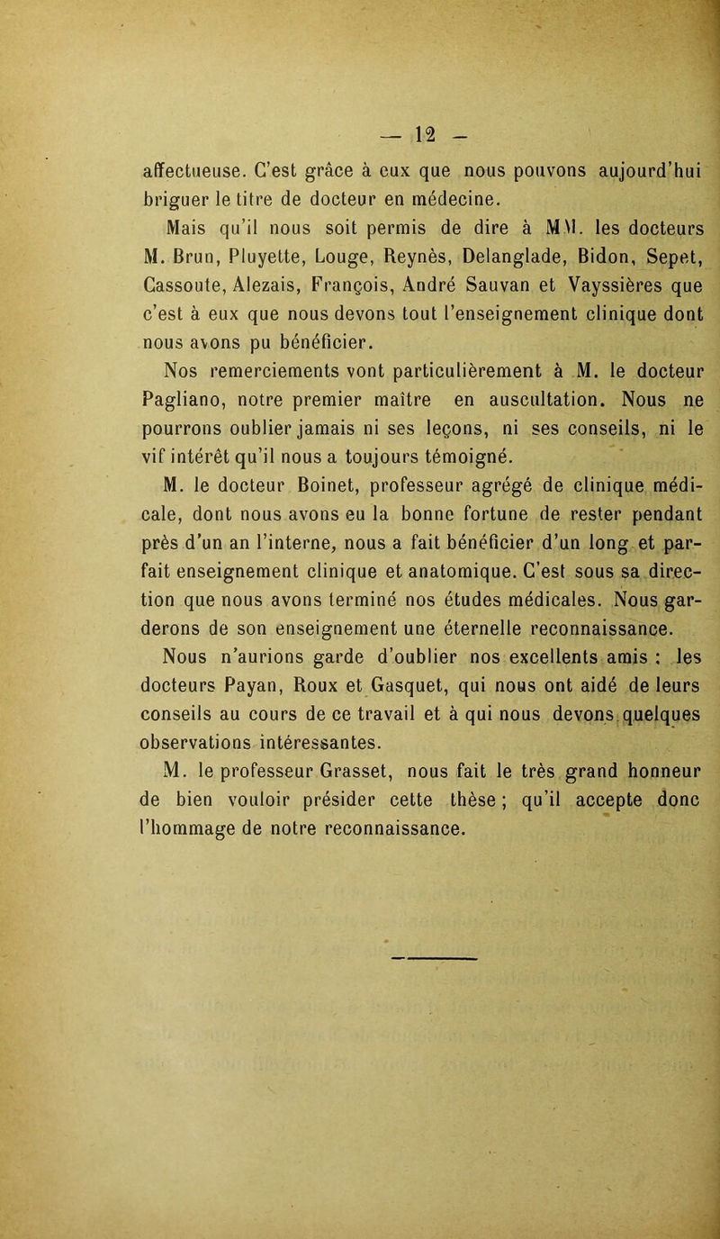 affectueuse. C’est grâce à eux que nous pouvons aujourd’hui briguer le titre de docteur en médecine. Mais qu’il nous soit permis de dire à M \l. les docteurs M. Brun, Pluyette, Louge, Reynès, Delanglade, Bidon, Sepet, Cassoute, Alezais, François, André Sauvan et Vayssières que c’est à eux que nous devons tout l’enseignement clinique dont nous avons pu bénéficier. Nos remerciements vont particulièrement à M. le docteur Pagliano, notre premier maître en auscultation. Nous ne pourrons oublier jamais ni ses leçons, ni ses conseils, ni le vif intérêt qu’il nous a toujours témoigné. M. le docteur Boinet, professeur agrégé de clinique médi- cale, dont nous avons eu la bonne fortune de rester pendant près d’un an l’interne, nous a fait bénéficier d’un long et par- fait enseignement clinique et anatomique. C’est sous sa direc- tion que nous avons terminé nos études médicales. Nous gar- derons de son enseignement une éternelle reconnaissance. Nous n’aurions garde d’oublier nos excellents amis : les docteurs Payan, Roux et Gasquet, qui nous ont aidé de leurs conseils au cours de ce travail et à qui nous devons quelques observations intéressantes. M. le professeur Grasset, nous fait le très grand honneur de bien vouloir présider cette thèse; qu’il accepte donc m l’hommage de notre reconnaissance.