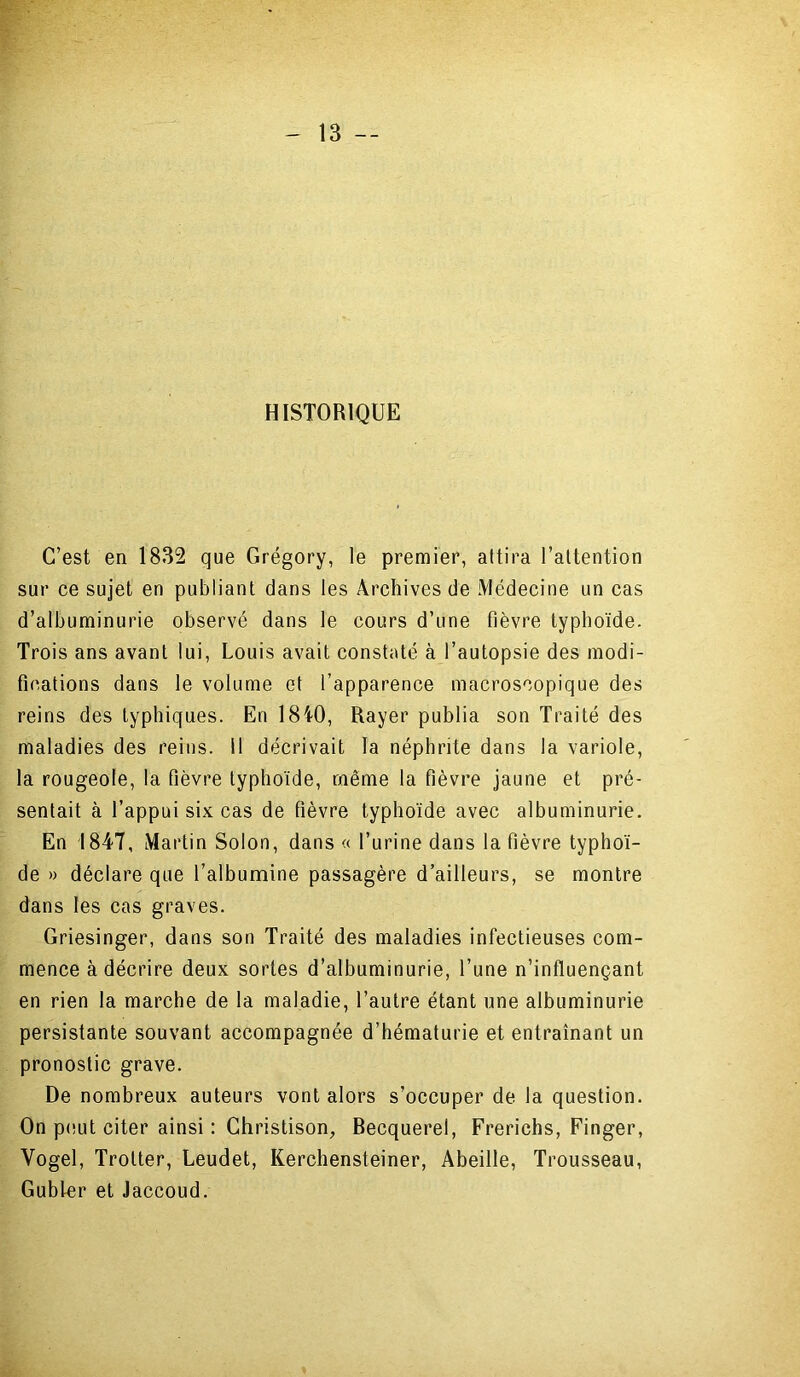 HISTORIQUE C’est en 1832 que Grégory, le premier, attira l’attention sur ce sujet en publiant dans les Archives de Médecine un cas d’albuminurie observé dans le cours d’une fièvre typhoïde. Trois ans avant lui, Louis avait constaté à l’autopsie des modi- fications dans le volume et l’apparence macroscopique des reins des typhiques. En 1840, Rayer publia son Traité des maladies des reins, il décrivait la néphrite dans la variole, la rougeole, la fièvre typhoïde, même la fièvre jaune et pré- sentait à l’appui six cas de fièvre typhoïde avec albuminurie. En 1847, Martin Solon, dans « l’urine dans la fièvre typhoï- de » déclare que l’albumine passagère d’ailleurs, se montre dans les cas graves. Griesinger, dans son Traité des maladies infectieuses com- mence à décrire deux sortes d’albuminurie, l’une n’influençant en rien la marche de la maladie, l’autre étant une albuminurie persistante souvant accompagnée d’hématurie et entraînant un pronostic grave. De nombreux auteurs vont alors s’occuper de la question. On peut citer ainsi : Christison, Recquerel, Frerichs, Finger, Yogel, Trotter, Leudet, Kerchensteiner, Abeille, Trousseau, Gubler et Jaccoud.