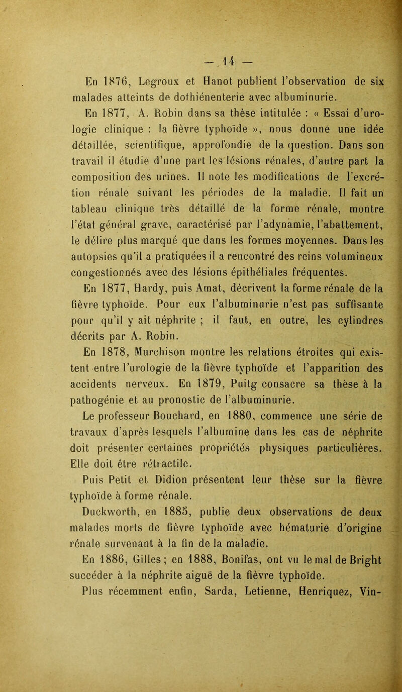 -14 — En 1876, Legroux et Hanot publient l’observation de six malades atteints de dothiénenterie avec albuminurie. En 1877, A. Robin dans sa thèse intitulée : « Essai d’uro- logie clinique : la fièvre typhoïde », nous donne une idée détaillée, scientifique, approfondie de la question. Dans son travail il étudie d’une part les lésions rénales, d’autre part la composition des urines. Il note les modifications de l’excré- tion rénale suivant les périodes de la maladie. Il fait un tableau clinique très détaillé de la forme rénale, montre l’état général grave, caractérisé par l’adynamie, l’abattement, le délire plus marqué que dans les formes moyennes. Dans les autopsies qu’il a pratiquées il a rencontré des reins volumineux congestionnés avec des lésions épithéliales fréquentes. En 1877, Hardy, puis Amat, décrivent la forme rénale delà fièvre typhoïde. Pour eux l’albuminurie n’est pas suffisante pour qu’il y ait néphrite ; il faut, en outre, les cylindres décrits par A. Robin. En 1878, Murchison montre les relations étroites qui exis- tent entre l’urologie de la fièvre typhoïde et l’apparition des accidents nerveux. En 1879, Puitg consacre sa thèse à la pathogénie et au pronostic de l’albuminurie. Le professeur Bouchard, en 1880, commence une série de travaux d’après lesquels l’albumine dans les cas de néphrite doit présenter certaines propriétés physiques particulières. Elle doit être rétractile. Puis Petit et Didion présentent leur thèse sur la fièvre typhoïde à forme rénale. Duckworth, en (885, publie deux observations de deux malades morts de fièvre typhoïde avec hématurie d’origine rénale survenant à la fin de la maladie. En 1886, Gilles; en 1888, Bonifas, ont vu le mal de Bright succéder à la néphrite aiguë de la fièvre typhoïde. Plus récemment enfin, Sarda, Retienne, Henriquez, Vin-