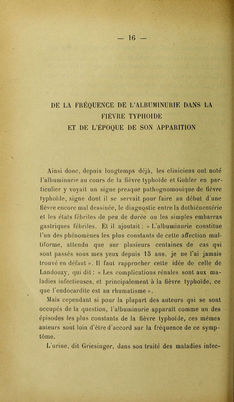 DE LA FRÉQUENCE DE L’ALBUMINURIE DANS LA FIÈVRE TYPHOÏDE ET DE L’ÉPOQUE DE SON APPARITION Ainsi donc, depuis longtemps déjà, les cliniciens ont noté l’albuminurie au cours de la fièvre typhoïde et Gubîer en par- ticulier y voyait un signe presque pathognomonique de fièvre typhoïde, signe dont il se servait pour faire au début d’une lièvre encore mal dessinée, le diagnostic entre la dothiéneniérie et les états fébriles de peu de durée ou les simples embarras gastriques fébriles. Et il ajoutait: «L’albuminurie constitue l’un des phénomènes les plus constants de cette affection mul- tiforme, attendu que sur plusieurs centaines de cas qui sont passés sous mes yeux depuis 15 ans, je ne l’ai jamais trouvé en défaut ». 11 faut rapprocher cette idée de celle de Landouzy, qui dit: « Les complications rénales sont aux ma- ladies infectieuses, et principalement à la fièvre typhoïde, ce que l’endocardite est au rhumatisme ». Mais cependant si pour la plupart des auteurs qui se sont occupés de la question, l’albuminurie apparaît comme un des épisodes les plus constants de la fièvre typhoïde, ces mêmes auteurs sont loin d’être d’accord sur la fréquence de ce symp- tôme. L’urine, dit Griesinger, dans son traité des maladies infec-