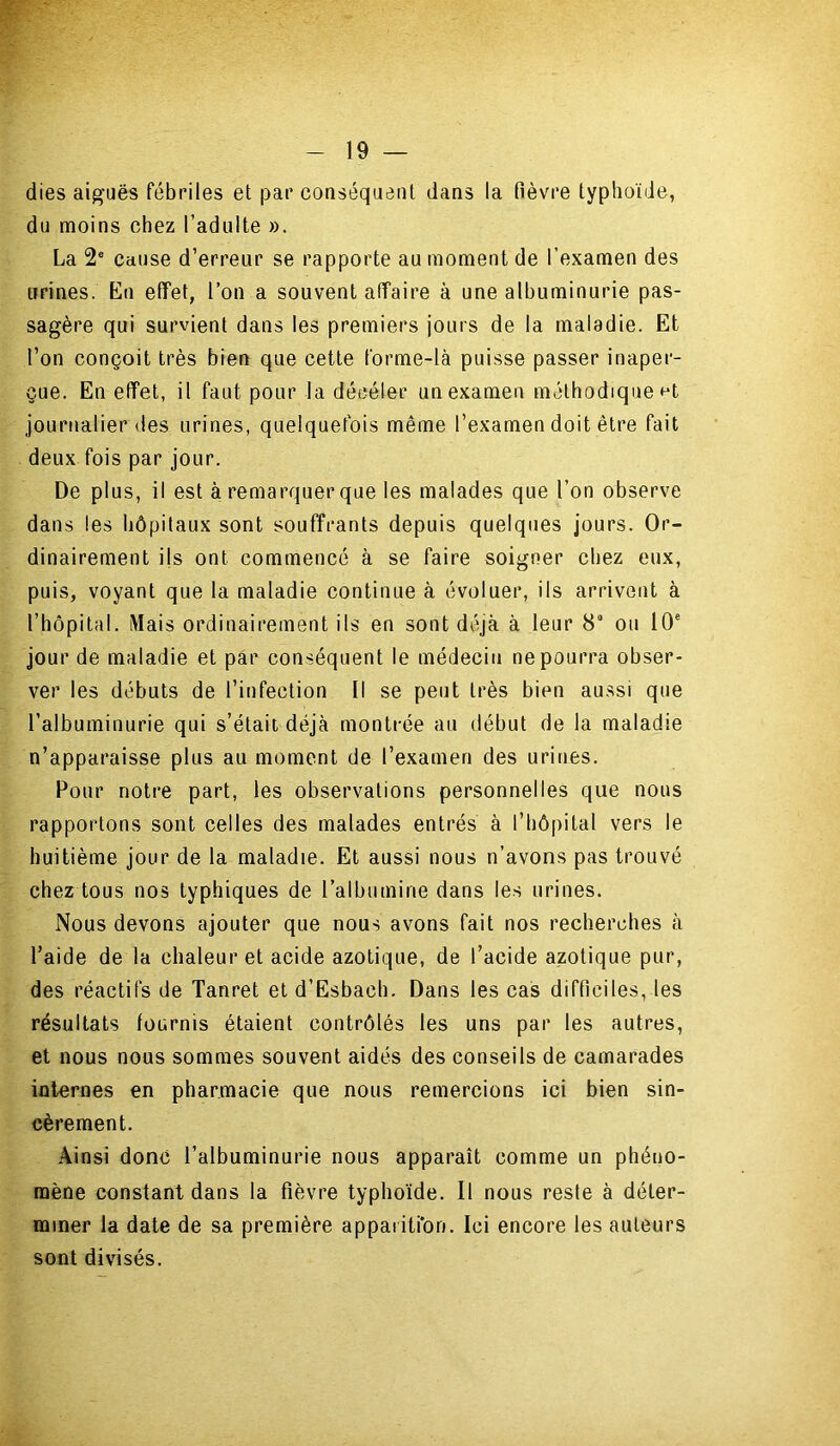 dies aiguës fébriles et par conséquent dans la fièvre typhoïde, du moins chez l’adulte ». La 2e cause d’erreur se rapporte au moment de l’examen des urines. En effet, l’on a souvent affaire à une albuminurie pas- sagère qui survient dans les premiers jours de la maladie. Et l’on conçoit très bien que cette forme-là puisse passer inaper- çue. En effet, il faut pour la déeéter un examen méthodique K journalier des urines, quelquefois même l’examen doit être fait deux fois par jour. De plus, il est à remarquer que les malades que l’on observe dans les hôpitaux sont souffrants depuis quelques jours. Or- dinairement ils ont commencé à se faire soigner chez eux, puis, voyant que la maladie continue à évoluer, ils arrivent à l’hôpital. Mais ordinairement ils en sont déjà, à leur 89 ou 10e jour de maladie et par conséquent le médecin ne pourra obser- ver les débuts de l’infection II se peut très bien aussi que l’albuminurie qui s’était déjà montrée au début de la maladie n’apparaisse plus au moment de l’examen des urines. Pour notre part, les observations personnelles que nous rapportons sont celles des malades entrés à l’hôpital vers le huitième jour de la maladie. Et aussi nous n’avons pas trouvé chez tous nos typhiques de l'albumine dans les urines. Nous devons ajouter que nous avons fait nos recherches à l’aide de la chaleur et acide azotique, de l’acide azotique pur, des réactifs de Tanret et d’Esbach. Dans les cas difficiles, les résultats fournis étaient contrôlés les uns par les autres, et nous nous sommes souvent aidés des conseils de camarades internes en pharmacie que nous remercions ici bien sin- cèrement. Ainsi donc l’albuminurie nous apparaît comme un phéno- mène constant dans la fièvre typhoïde. Il nous reste à déter- miner la date de sa première appaiiti'on. Ici encore les auteurs sont divisés.