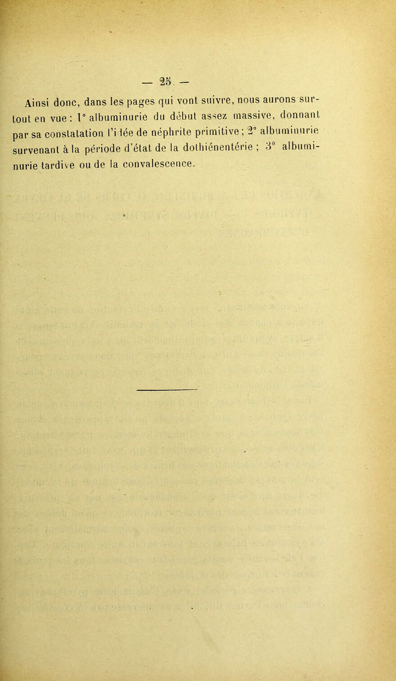 — rà - Ainsi donc, dans les pages qui vont suivre, nous aurons sur- tout en vue: 1° albuminurie du début assez massive, donnant par sa constatation l’idée de néphrite primitive ; V albuminurie survenant à la période d état de la dothienenterie , >3 albumi- nurie tardive ou de la convalescence.