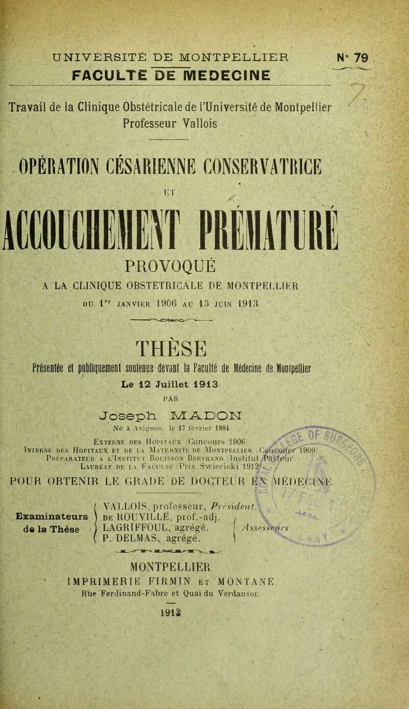 f' FACULTE DinvIEDECINE Travail de la Clinique Obstétricale de TUniversité de Montpellier Professeur Vallois OPÉRATION CÉSARIENNE CONSERVATRICE A LA CLINIQUE OBSTETRICALE DE MONTPEI.UKR DU U'' JANVIER 1906 AU 15 JUIN 1915 THÈSE PfÉsentÉe et poMiiiuenient souteoue devant la Facultd de Médecine de Montpellier Le 12 Juillet 1913 PAR Uosepli Né à Avignon, le 17 février 1884 A. Externe des HoI’itmjx (Concours 1906 - . ... Interne des Hôpitaux et de i.a Maternité de .Montpei.uek ;Cuijcoin'-<T909) Préparateur a l’Institct Bouisson Bertrand (lustilut Pasfplip Lauréat de la Faculté Pii.\ SAvieoieki 1912' POUR OBTENIR LE GRADE DE DOCTEUR EN .MÉDECINE ÎVAl-LOIS, professeur, Président. DE UOUVILLE, prof.-adj. i LAGRIFFOUL , agrégé. [ Assesseurs P. DFLMAS, agrégé. ) MONTPELLIER IMPRIMERIE FIRMIN et MONTANE Rue Ferdinand-Fabre et Quai du Verdansor. 1912