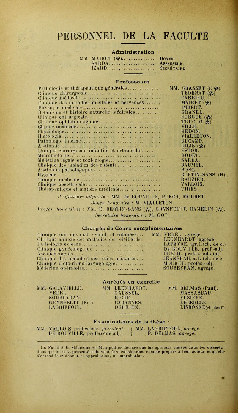 PERSONNEL DE LA FACULTÉ Administration MM. MURET (ift*) SARDA IZARD Professeurs Piilliologie et thérapeutique générales MM. GRASSET (ü Clinhjue chirurgicale TEDENAT Clinique médicale GARRIEU. Clinique ih s maladies raeutales et nerveuses MAIRKT Pliysiipie méd cal • IMBERT. Bolani'iue et histoire naturelle médicales GRANEL. Clinique chirurgicale FORGUE Clinique ophtalmologique TRUC (O Chimie médicale VII..LE. Physiologie. REDON. Histologie ■ VIALLETON. Pathologie interne DÜGAMP. Anatomie ... GILIS (îfif). Ciini()ue chirurgicale infantile et orthopédie ESTOR. Microbiolo.;ie RODET. Médecine légale et toxicologie SARDA. Clinique des maladies des enfants BAUMEL. Anatomie pathologique BOSC. Hygiène BERTIN-SANS (H). Clinique médicale RAUZIER. Clinique obstétricale VALLOlS. Théraptutique et matière médicale VIRES. l'rolesseurs adjoinls : MM. De ROU VILLE, PU ECU, MOURET. Doi/en honor lire : M. VIALLETON. nrofes. honoraires : MM. E. BERTIN-SANS (îft), GRYNFELTT, HAMELIN (îftt), Secre'taire honoraire : M. GOT. Doyen. Assi’SSeuii. Secrétaire Chargés de Cours complémentaires Cliiii(jUe ann. des mal. syphil. et cutanées... Clinique annexe des maladies des vieillards. Palh dogie exierne Clinique gynécologi |uo Accouchements Clinii|ue des maladies des voies urinaires... Glini(jue d’oto-rhino laryngologie Médecine opératoire MM. VRDEL, agrégé. LEENHARDT, agrégé. LAPEYBE,agr.l.(ch. de c.) De ROUVIILE, prof.-adj. l’üECH, profes.-adjoint. JEANBRAU, a. 1. (ch. de c. .MOUltET, profes.-adj. SOUBEYRAN, agrégé. MM. CALAVIELLE. VEDEL. SOUBEYRAN, GRYNFELTT (Ed.). LAGRIFFOUL. Agrégés en exercice MM. LEENHARDT. GAUSSEE. RICHE. CABANNES. DERRIEN. MM. DELMAS (Paul). MASSABUAU. EUZIERE. LECERGLE IdSBO.NNE(eh. des fl Examinateurs de la thèse ; MiM. VALLOlS, professeur, présideni.. \ .M.VI. LAGRIFFOUL, agrégé. DE ROUVILLE, prol'esseur-adj. | P. DElMAS, agrégé. La Faculté de Ntéciecine de Montpellier déclare que les opinions émises dans les disserta- tions qui lui sont présentées doivent être considérées comme propres à leur auteur et qu’elle n’omend leur donner, ni approbation, ni improbation.