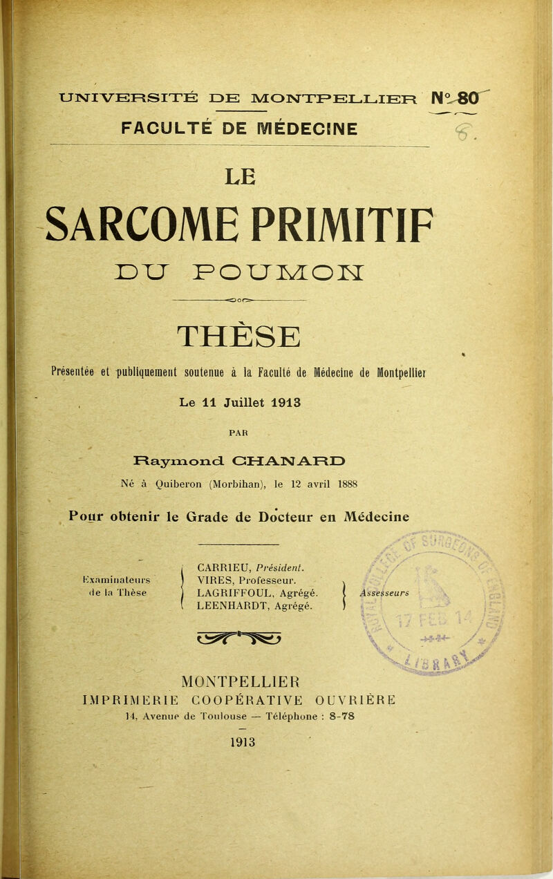 UNIVERSITÉ DE MONTPELLIER N° 80 FACULTÉ DE MÉDECINE LE SARCOME PRIMITIF DU POUMON OOf> THÈSE % Présentée et publiquement soutenue à la Faculté de Médecine de Montpellier Le 11 Juillet 1913 PAR Raymond GHANARD Né à Quiberon (Morbihan), le 12 avril 1888 Pour obtenir le Grade de Docteur en Médecine - / CARR1EU, Président. V - Examinateurs \ VIRES, Professeur. \ de la Thèse LAGRIFFOUL, Agrégé. ( Assesseurs ( LEENHARDT, Agrégé. » MONTPELLIER IMPRIMERIE COOPÉRATIVE OUVRIÈRE 14, Avenue de Toulouse — Téléphone : 8-78 1913