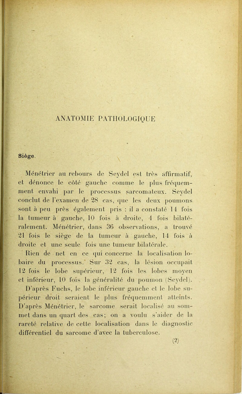 ANATOMIE PATHOLOGIQUE Siège. Ménétrier au rebours de Seydel est très affirmatif, et dénonce le côté gauche comme le plus fréquem- ment envahi par le processus sarcomateux. Seydel conclut de l’examen de 28 cas, que les deux poumons sont à peu près également pris : il a constaté 14 fois la tumeur à gauche, 10 fois à droite, 4 fois bilaté- ralement. Ménétrier, dans 36 observations, a trouvé 21 fois le siège de la tumeur à gauche, 14 fois à droite et une seule fois une tumeur bilatérale. Rien de net en ce qui concerne la localisation lo- baire du processus. Sur 32 cas, la lésion occupait 12 fois le lobe supérieur, 12 fois les lobes moyen et inférieur, 10 fois la généralité du poumon (Seydel). D'après Fuchs, le lobe inférieur gauche et le lobe su- périeur droit seraient le plus fréquemment atteints. D’après Ménétrier, le sarcome serait localisé au som- met dans un quart des cas; on a voulu s’aider de la rareté relative de cette localisation dans le diagnostic différentiel du sarcome d’avec la tuberculose.