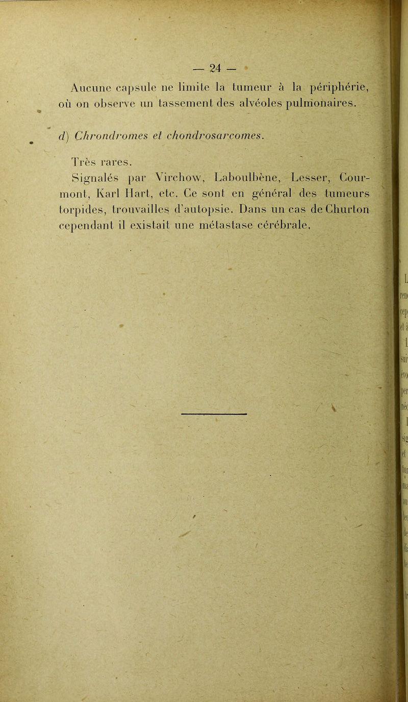 Aucune capsule ne limite la tumeur à la périphérie, où on observe un tassement des alvéoles pulmonaires. d) Chrondromes et chondrosarcomes. Très rares. Signalés par Virchow, Laboulbène, Lesser, Cour- mont, Karl Hart, etc. Ce sont en général des tumeurs torpides, trouvailles d’autopsie. Dans un cas de Ghurton cependant il existait une métastase cérébrale.