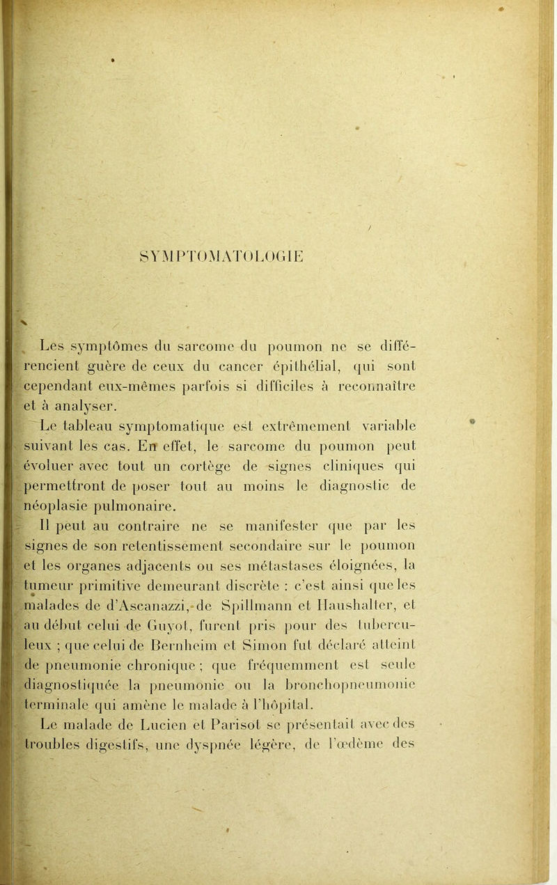 SYMPTOMATOLOGIE X Les symptômes du sarcome du poumon ne se diffé- rencient guère de ceux du cancer épithélial, qui sont cependant eux-mêmes parfois si difficiles à reconnaître et à analyser. Le tableau symptomatique est extrêmement variable suivant les cas. En effet, le sarcome du poumon peut évoluer avec tout un cortège de signes cliniques qui permettront de poser tout au moins le diagnostic de néoplasie pulmonaire. Il peut au contraire ne se manifester que par les signes de son retentissement secondaire sur le poumon et les organes adjacents ou ses métastases éloignées, la tumeur primitive demeurant discrète : c’est ainsi que les malades de d’Ascanazzi, de Spillmann et Ilaushalter, et au début celui de Guyot, furent pris pour des tubercu- leux ; que celui de Bernheim et Simon fut déclaré atteint de pneumonie chronique ; que fréquemment est seule diagnostiquée la pneumonie ou la bronchopneumonie terminale qui amène le malade à l’hôpital. Le malade de Lucien et Parisot se présentait avec des troubles digestifs, une dyspnée légère, de l’oedème des #