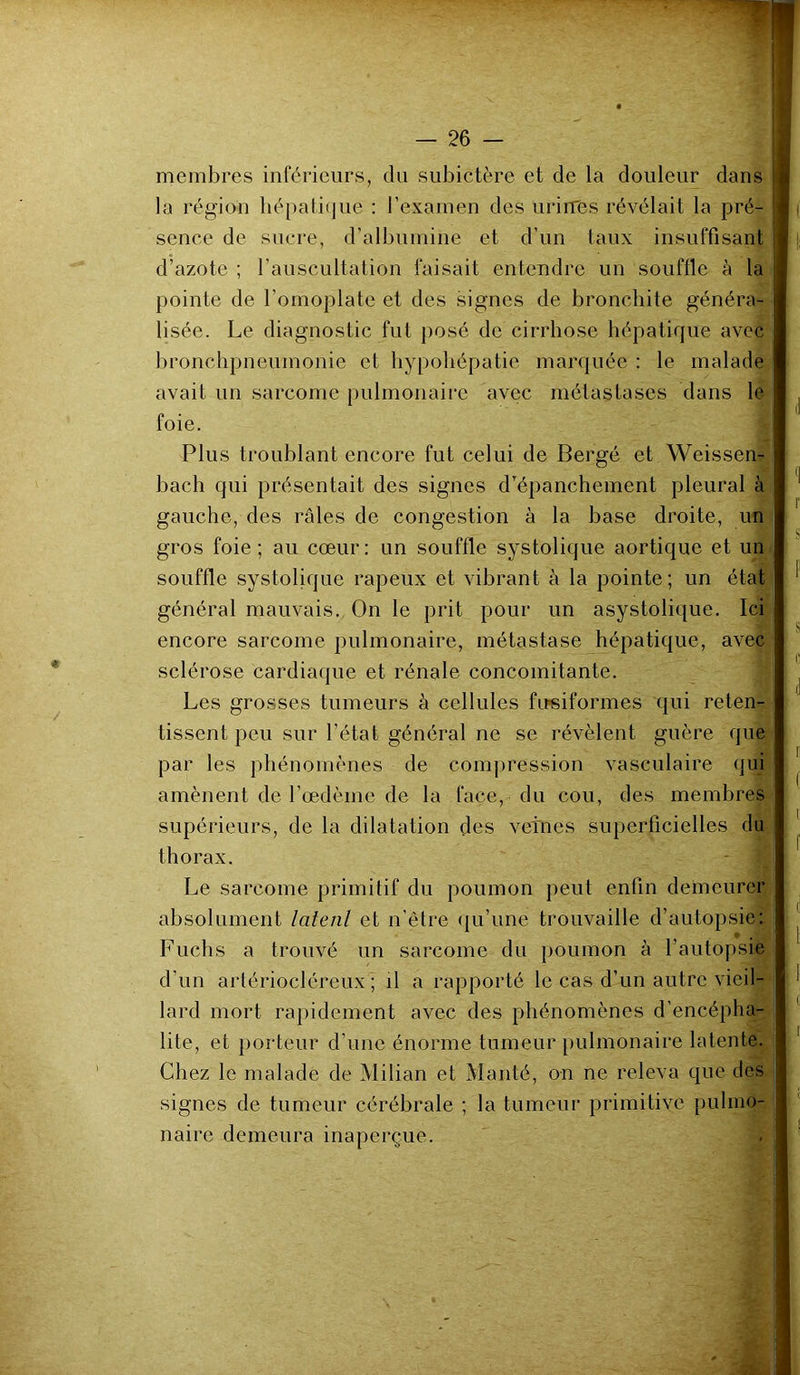 membres inférieurs, du subictère et de la douleur dans la région hépatique : l’examen des urines révélait la pré- sence de sucre, d’albumine et d’un taux insuffisant d’azote ; l’auscultation faisait entendre un souffle à la pointe de l'omoplate et des signes de bronchite généra- lisée. Le diagnostic fut posé de cirrhose hépatique avec bronchpneumonie et hypohépatie marquée : le malade avait un sarcome pulmonaire avec métastases dans le foie. Plus troublant encore fut celui de Bergé et Weissen- bach qui présentait des signes d’épanchement pleural à gauche, des râles de congestion à la base droite, un gros foie; au cœur: un souffle systolique aortique et un souffle systolique râpeux et vibrant à la pointe; un état général mauvais. On le prit pour un asystolique. Ici encore sarcome pulmonaire, métastase hépatique, avec sclérose cardiaque et rénale concomitante. Les grosses tumeurs à cellules ftpsiformes qui reten- tissent, peu sur l’état général ne se révèlent guère que par les phénomènes de compression vasculaire qui amènent de l'oedème de la face, du cou, des membres supérieurs, de la dilatation des vefnes superficielles du thorax. Le sarcome primitif du poumon peut enfin demeurer absolument latetil et n'être qu’une trouvaille d’autopsie: Fuchs a trouvé un sarcome du poumon à l’autopsie d’un artériocléreux ; il a rapporté le cas d’un autre vieil- lard mort rapidement avec des phénomènes d’encépha- lite, et porteur d’une énorme tumeur pulmonaire latente. Chez le malade de Milian et Manté, on ne releva que des signes de tumeur cérébrale ; la tumeur primitive pulmo- naire demeura inaperçue.