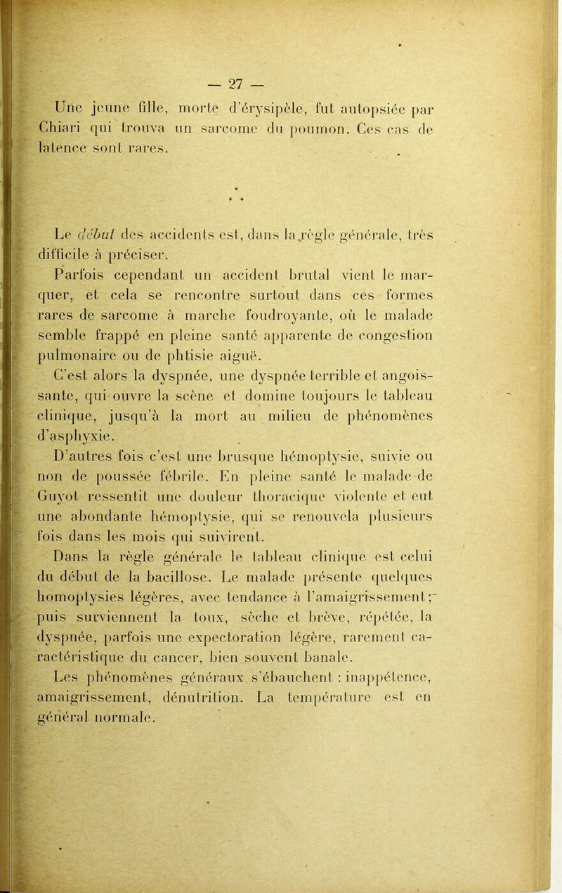 Une jeune fille, morte cl’érysipèle, fut autopsiée par Chiari qui trouva un sarcome du poumon. Ces cas de latence sont rares. ★ Le début des accidents est, dans la règle générale, très difficile à préciser. Parfois cependant un accident brutal vient le mar- quer, et cela se rencontre surtout dans ces formes rares de sarcome à marche foudroyante, où le malade semble frappé en pleine santé apparente de congestion pulmonaire ou de phtisie aiguë. C’est alors la dyspnée, une dyspnée terrible et angois- sante, qui ouvre la scène et domine toujours le tableau clinique, jusqu’à la mort au milieu de phénomènes d’asphyxie. D’autres fois c’est une brusque hémoptysie, suivie ou non de poussée fébrile. En pleine santé le malade de Guyot ressentit une douleur thoracique violente et eut une abondante hémoptysie, qui se renouvela plusieurs fois dans les mois qui suivirent. Dans la règle générale le tableau clinique est celui du début de la bacillose. Le malade présente quelques homoptysies légères, avec tendance à l’amaigrissement;' puis surviennent la toux, sèche et brève, répétée, la dyspnée, parfois une expectoration légère, rarement ca- ractéristique du cancer, bien souvent banale. Les phénomènes généraux s’ébauchent : inappétence, amaigrissement, dénutrition. La température est en général normale.
