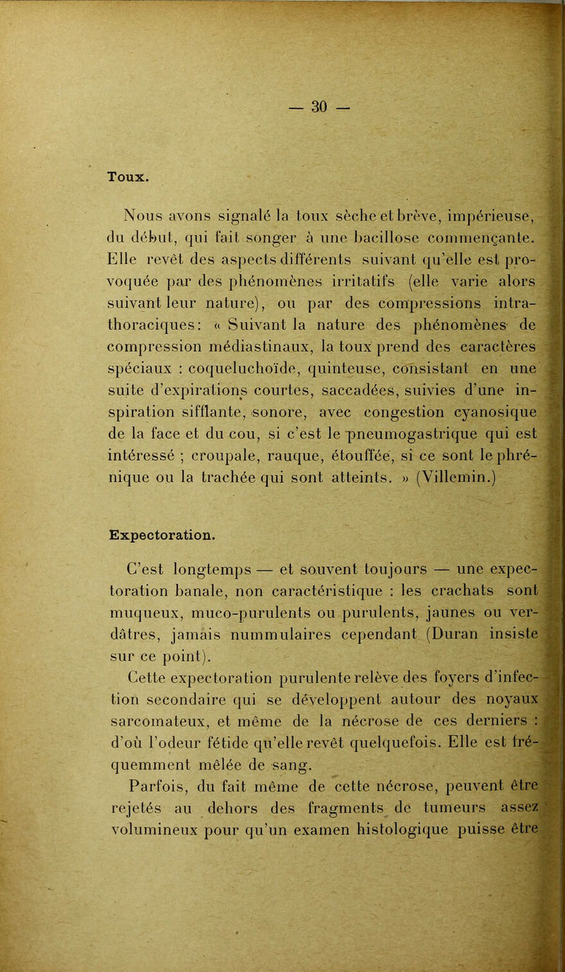 Toux. Nous avons signalé la toux sèche et brève, impérieuse, du début, qui fait songer à une bacillose commençante. Elle revêt des aspects différents suivant qu’elle est pro- voquée par des phénomènes irritatifs (elle varie alors suivant leur nature), ou par des compressions intra- thoraciques: « Suivant la nature des phénomènes de compression médiastinaux, la toux prend des caractères f spéciaux : coqueluchoïde, quinteuse, consistant en une suite d’expirations courtes, saccadées, suivies d’une in- spiration sifflante, sonore, avec congestion cyanosique de la face et du cou, si c’est le pneumogastrique qui est intéressé ; croupale, rauque, étouffée, si ce sont le phré- nique ou la trachée qui sont atteints. » (Villemin.) - M Expectoration. C’est longtemps — et souvent toujours — une expec- s toration banale, non caractéristique : les crachats sont | muqueux, muco-purulents ou purulents, jaunes ou ver- dâtres, jamais nummulaires cependant (Duran insiste „ sur ce point). Cette expectoration purulente relève des foyers d'infec- tion secondaire qui se développent autour des noyaux sarcomateux, et même de la nécrose de ces derniers : d’où l’odeur fétide qu’elle revêt quelquefois. Elle est fré- quemment mêlée de -sang. Parfois, du fait même de cette nécrose, peuvent être rejetés au dehors des fragments de tumeurs assez volumineux pour qu’un examen histologique puisse être