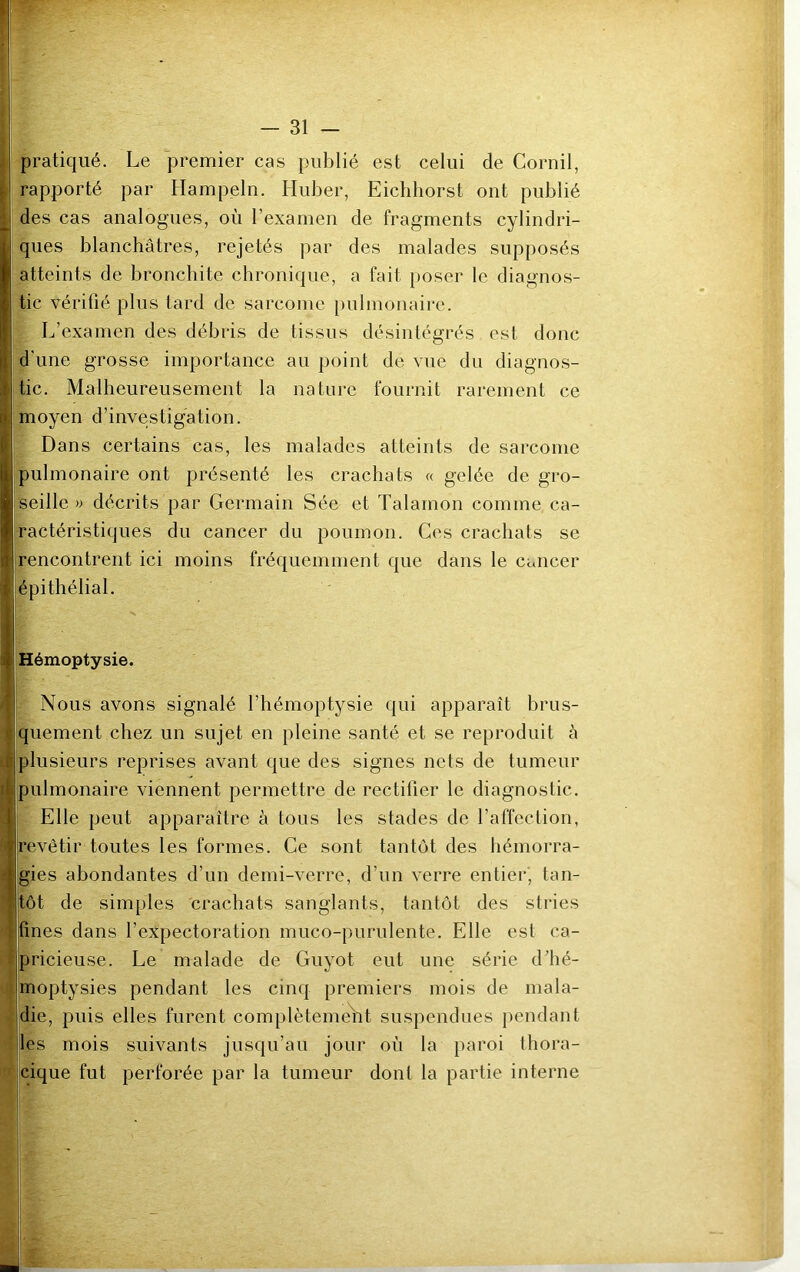 pratiqué. Le premier cas publié est celui de Corail, rapporté par Hampeln. Iluber, Eichhorst ont publié des cas analogues, où l’examen de fragments cylindri- ques blanchâtres, rejetés par des malades supposés atteints de bronchite chronique, a fait poser le diagnos- tic vérifié plus tard de sarcome pulmonaire. L’examen des débris de tissus désintégrés est donc d’une grosse importance au point de vue du diagnos- tic. Malheureusement la nature fournit rarement ce moyen d’investigation. Dans certains cas, les malades atteints de sarcome pulmonaire ont présenté les crachats « gelée de gro- seille » décrits par Germain Sée et Talamon comme ca- ractéristiques du cancer du poumon. Ces crachats se rencontrent ici moins fréquemment que dans le cancer épithélial. Hémoptysie. Nous avons signalé l’hémoptysie qui apparaît brus- quement chez un sujet en pleine santé et se reproduit à plusieurs reprises avant que des signes nets de tumeur pulmonaire viennent permettre de rectifier le diagnostic. Elle peut apparaître à tous les stades de l’affection, revêtir toutes les formes. Ce sont tantôt des hémorra- gies abondantes d’un demi-verre, d’un verre entier, tan- tôt de simples crachats sanglants, tantôt des stries fines dans l’expectoration muco-purulente. Elle est ca- pricieuse. Le malade de Guyot eut une série d’hé- moptysies pendant les cinq premiers mois de mala- die, puis elles furent complètement suspendues pendant les mois suivants jusqu’au jour où la paroi thora- cique fut perforée par la tumeur dont la partie interne