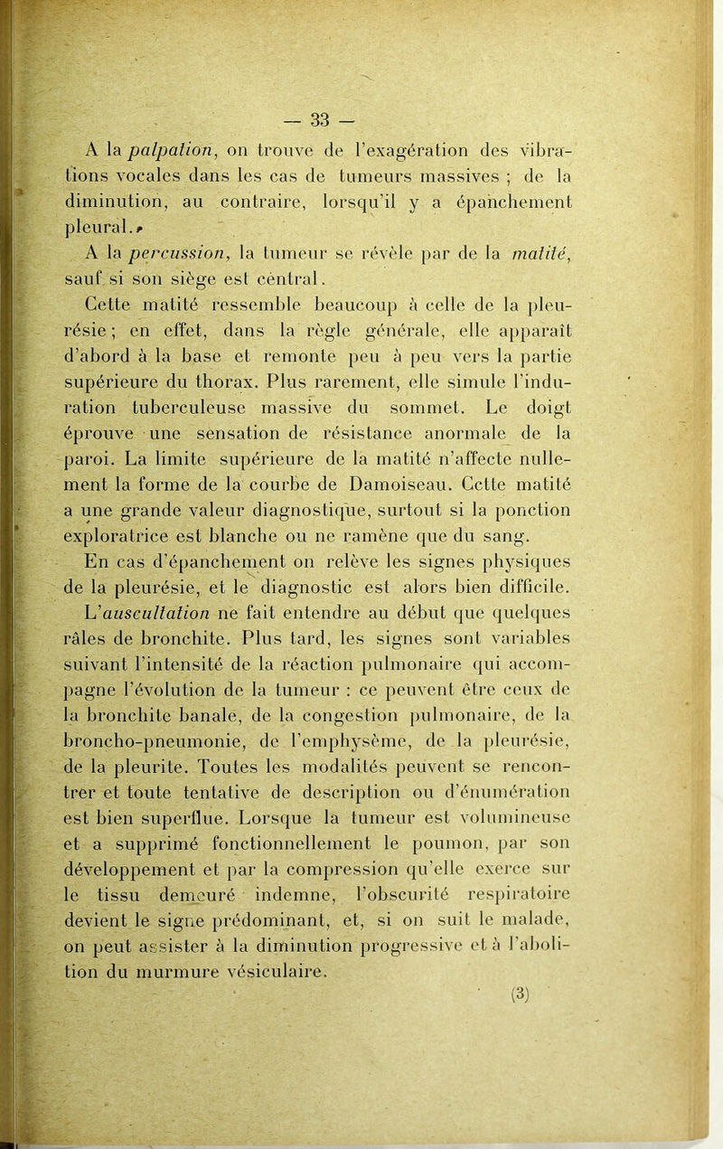 'g#-.- ■ ■ ! ' ‘ ' A la palpation, on trouve de l’exagération des vibra- tions vocales dans les cas de tumeurs massives ; de la diminution, au contraire, lorsqu’il y a épanchement pleural.* A la percussion, la tumeur se révèle par de la matité, sauf si son siège est cèntral. Cette matité ressemble beaucoup à celle de la pleu- résie ; en effet, dans la règle générale, elle apparaît d’abord à la base et remonte peu à peu vers la partie supérieure du thorax. Plus rarement, elle simule l’indu- ration tuberculeuse massive du sommet. Le doigt éprouve une sensation de résistance anormale de la paroi. La limite supérieure de la matité n’affecte nulle- ment la forme de la courbe de Damoiseau. Cette matité a une grande valeur diagnostique, surtout si la ponction exploratrice est blanche ou ne ramène que du sang. En cas d’épanchement on relève les signes physiques de la pleurésie, et le diagnostic est alors bien difficile. L'auscultation ne fait entendre au début que quelques râles de bronchite. Plus tard, les signes sont variables suivant l’intensité de la réaction pulmonaire qui accom- pagne l’évolution de la tumeur : ce peuvent être ceux de la bronchite banale, de la congestion pulmonaire, de la broncho-pneumonie, de l’emphysème, de la pleurésie, de la pleurite. Toutes les modalités peuvent se rencon- trer et toute tentative de description ou d’énumération est bien superflue. Lorsque la tumeur est volumineuse et a supprimé fonctionnellement le poumon, par son développement et par la compression qu’elle exerce sur le tissu demeuré indemne, l’obscurité respiratoire devient le signe prédominant, et, si on suit le malade, on peut assister à la diminution progressive et à l’aboli- tion du murmure vésiculaire. (3)